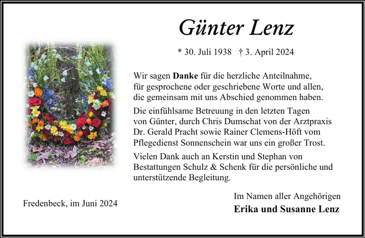 <p>Günter Lenz<br />* 30. Juli 1938 † 3. April 2024<br />Wir sagen Danke für die herzliche Anteilnahme,<br />für gesprochene oder geschriebene Worte und allen,<br />die gemeinsam mit uns Abschied genommen haben.<br />Die einfühlsame Betreuung in den letzten Tagen<br />von Günter, durch Chris Dumschat von der Arztpraxis<br />Dr. Gerald Pracht sowie Rainer Clemens-Höft vom<br />Pflegedienst Sonnenschein war uns ein großer Trost.<br />Vielen Dank auch an Kerstin und Stephan von<br />Bestattungen Schulz &amp; Schenk für die persönliche und<br />unterstützende Begleitung.<br />Fredenbeck, im Juni 2024</p><p>Im Namen aller Angehörigen</p><p>Erika und Susanne Lenz</p>