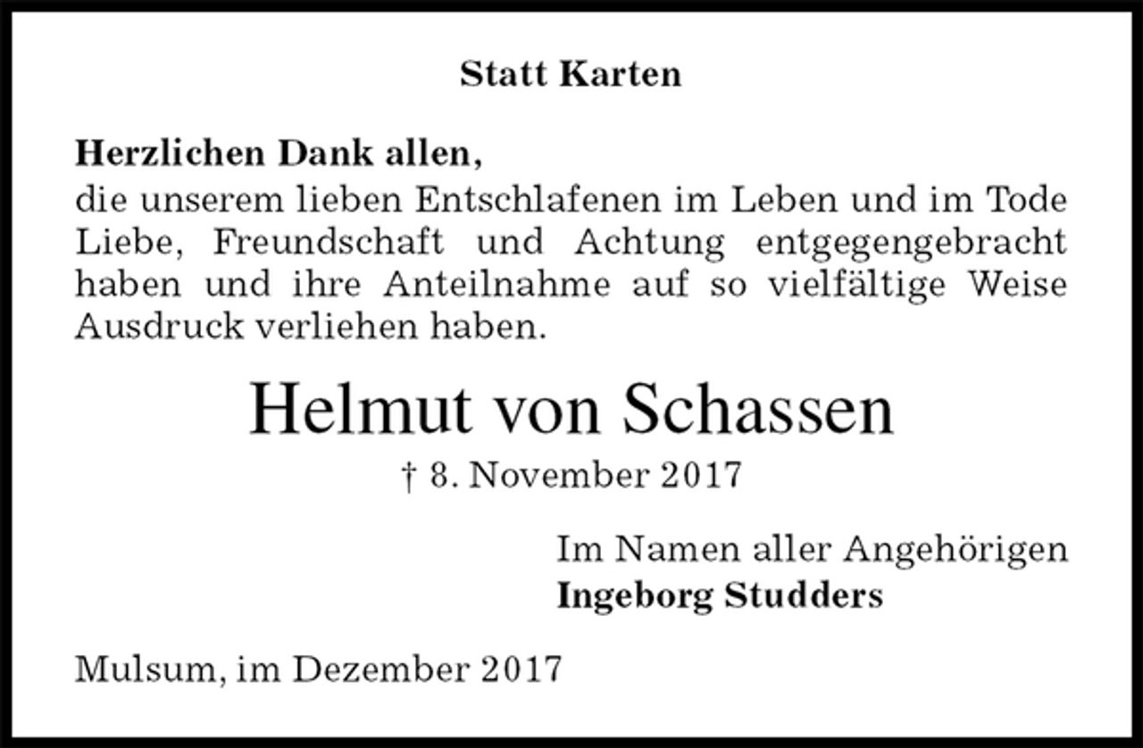 <p>Statt Karten<br />Herzlichen Dank allen,<br />die unserem lieben Entschlafenen im Leben und im Tode Liebe, Freundschaft und Achtung entgegengebracht<br />haben und ihre Anteilnahme auf so vielfältige Weise Ausdruck verliehen haben.<br />Helmut von Schassen<br />† 8. November 2017<br />Im Namen aller Angehörigen<br />Ingeborg Studders<br />Mulsum, im Dezember 2017</p>