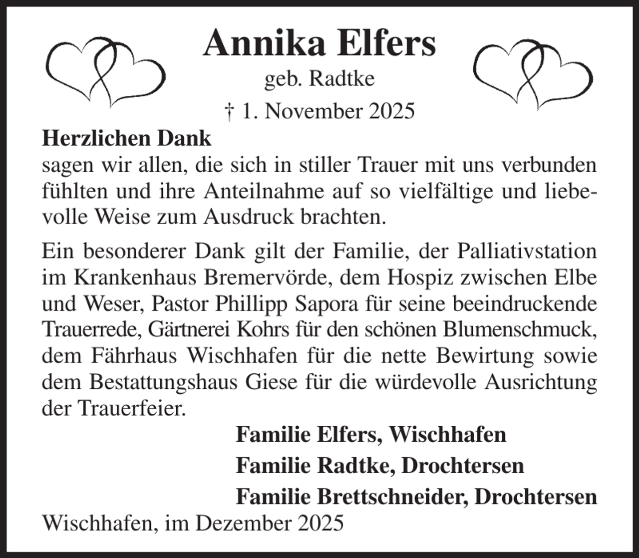<p>Annika Elfers<br />geb. Radtke<br />† 1. November 2025<br />Herzlichen Dank<br />sagen wir allen, die sich in stiller Trauer mit uns verbunden fühlten und ihre Anteilnahme auf so vielfältige und liebevolle Weise zum Ausdruck brachten.<br />Ein besonderer Dank gilt der Familie, der Palliativstation im Krankenhaus Bremervörde, dem Hospiz zwischen Elbe und Weser, Pastor Phillipp Sapora für seine beeindruckende Trauerrede, Gärtnerei Kohrs für den schönen Blumenschmuck,<br />dem Fährhaus Wischhafen für die nette Bewirtung sowie dem Bestattungshaus Giese für die würdevolle Ausrichtung der Trauerfeier.<br />Familie Elfers, Wischhafen<br />Familie Radtke, Drochtersen<br />Familie Brettschneider, Drochtersen<br />Wischhafen, im Dezember 2025</p>