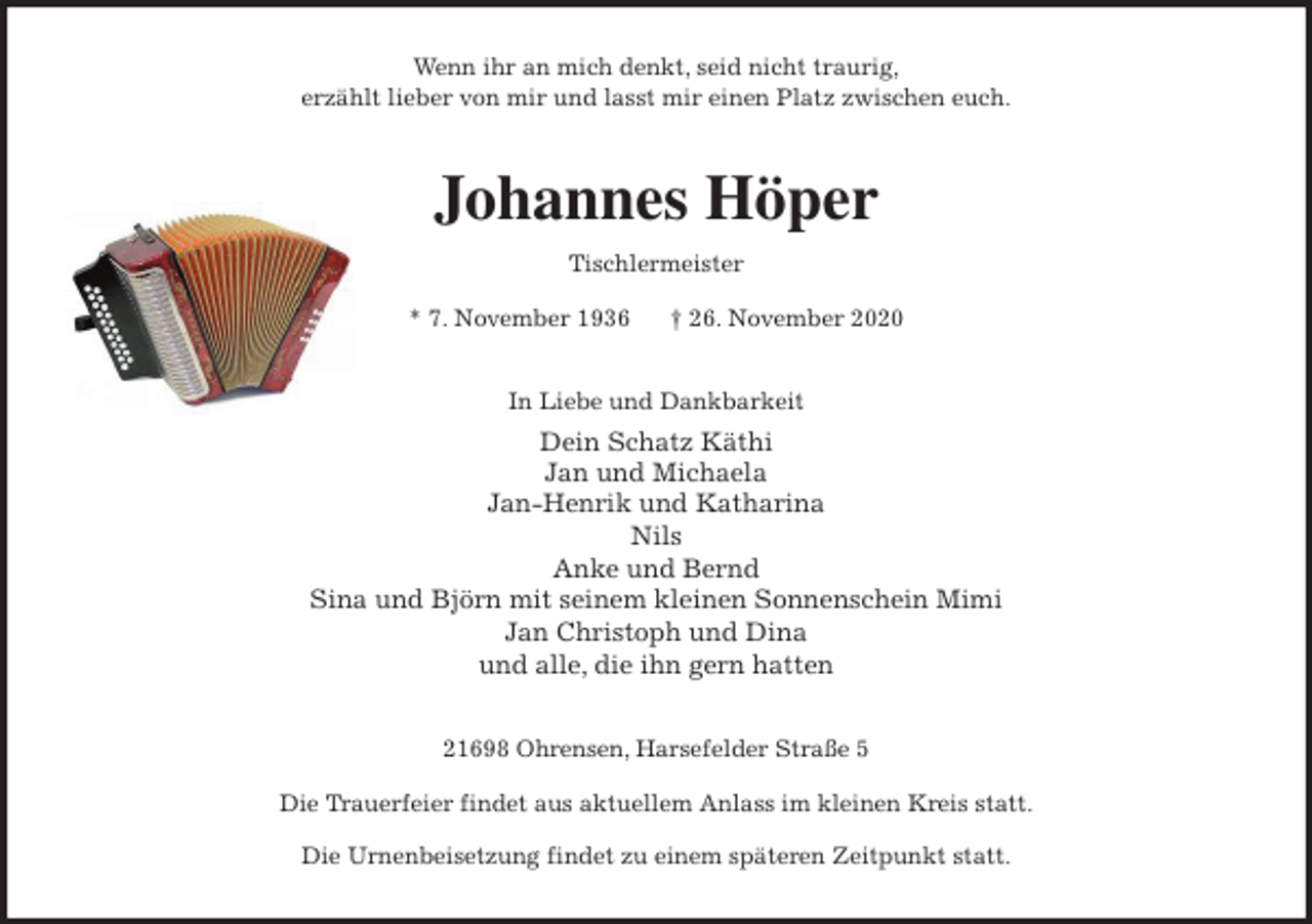 <p>Wenn ihr an mich denkt, seid nicht traurig,<br />erzählt lieber von mir und lasst mir einen Platz zwischen euch.<br />Johannes Höper<br />Tischlermeister<br />* 7. November 1936 † 26. November 2020<br />In Liebe und Dankbarkeit<br />Dein Schatz Käthi<br />Jan und Michaela<br />Jan-Henrik und Katharina<br />Nils<br />Anke und Bernd<br />Sina und Björn mit seinem kleinen Sonnenschein Mimi<br />Jan Christoph und Dina<br />und alle, die ihn gern hatten<br />21698 Ohrensen, Harsefelder Straße 5</p>
<p>Die Trauerfeier findet aus aktuellem Anlass im kleinen Kreis statt.</p>
<p>Die Urnenbeisetzung findet zu einem späteren Zeitpunkt statt.</p>