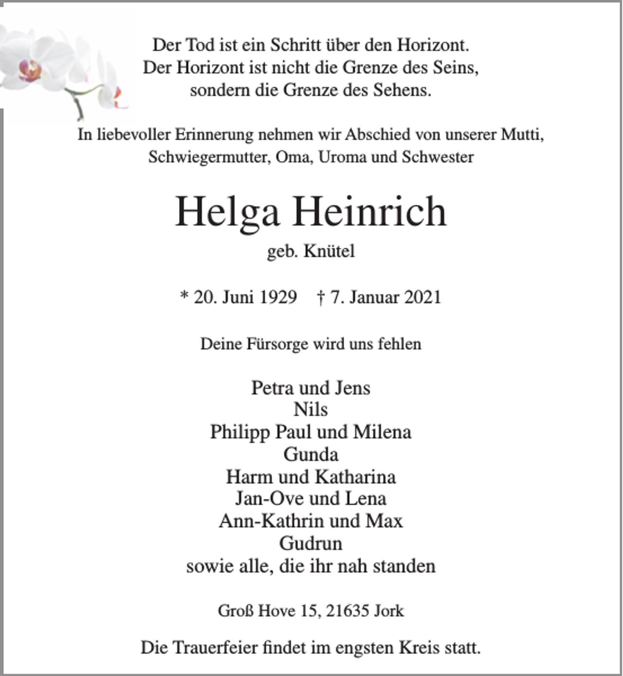 <p>Der Tod ist ein Schritt über den Horizont.<br />Der Horizont ist nicht die Grenze des Seins,<br />sondern die Grenze des Sehens.<br />In liebevoller Erinnerung nehmen wir Abschied von unserer Mutti,<br />Schwiegermutter, Oma, Uroma und Schwester<br />Helga Heinrich<br />geb. Knütel<br />* 20. Juni 1929 † 7. Januar 2021<br />Deine Fürsorge wird uns fehlen<br />Petra und Jens<br />Nils<br />Philipp Paul und Milena<br />Gunda<br />Harm und Katharina<br />Jan-Ove und Lena<br />Ann-Kathrin und Max<br />Gudrun<br />sowie alle, die ihr nah standen<br />Groß Hove 15, 21635 Jork<br />Die Trauerfeier findet im engsten Kreis statt.</p>