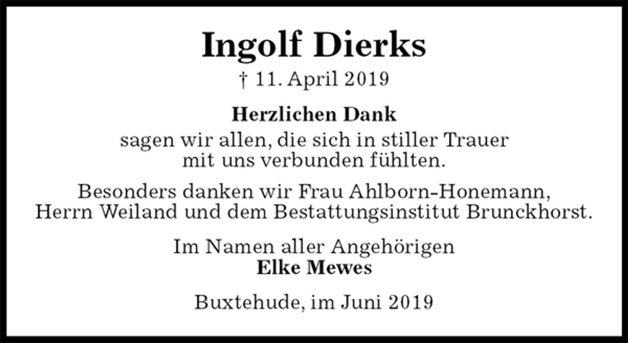 <p>Ingolf Dierks<br />† 11. April 2019<br />Herzlichen Dank<br />sagen wir allen, die sich in stiller Trauer<br />mit uns verbunden fühlten.<br />Besonders danken wir Frau Ahlborn-Honemann,<br />Herrn Weiland und dem Bestattungsinstitut Brunckhorst.<br />Im Namen aller Angehörigen<br />Elke Mewes<br />Buxtehude, im Juni 2019</p>