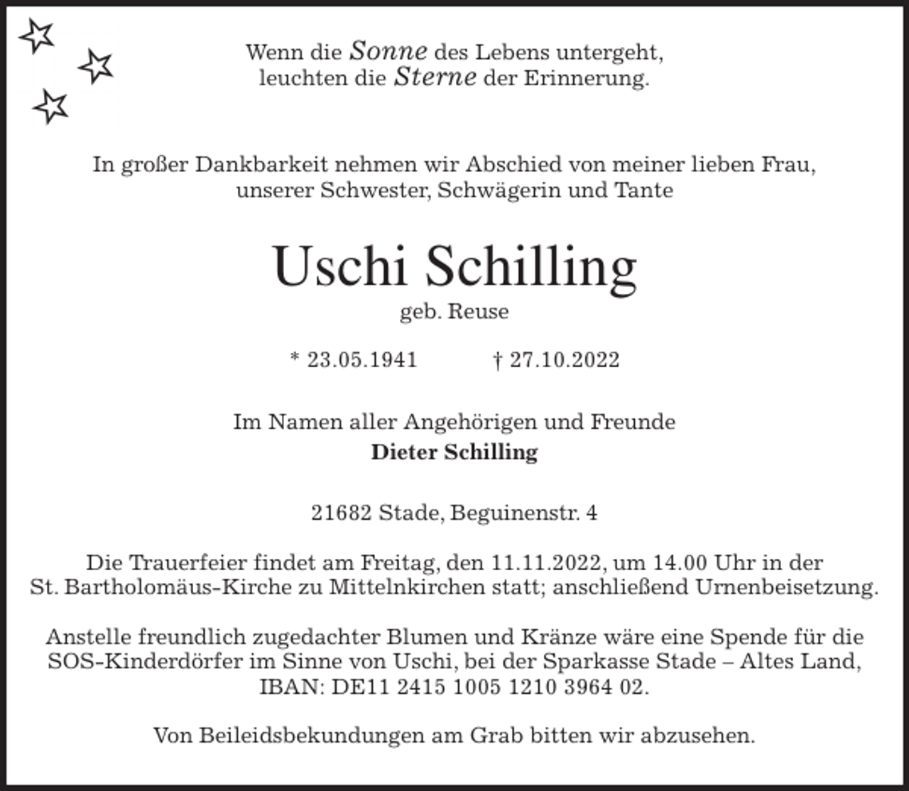 <p>Wenn die Sonne des Lebens untergeht,<br />leuchten die Sterne der Erinnerung.</p><p>In großer Dankbarkeit nehmen wir Abschied von meiner lieben Frau,<br />unserer Schwester, Schwägerin und Tante<br />Uschi Schilling<br />geb. Reuse</p><p>* 23.05.1941 † 27.10.2022<br />Im Namen aller Angehörigen und Freunde<br />Dieter Schilling<br />21682 Stade, Beguinenstr. 4</p><p>Die Trauerfeier findet am Freitag, den 11.11.2022, um 14.00 Uhr in der<br />St. Bartholomäus-Kirche zu Mittelnkirchen statt; anschließend Urnenbeisetzung.</p><p>Anstelle freundlich zugedachter Blumen und Kränze wäre eine Spende für die<br />SOS-Kinderdörfer im Sinne von Uschi, bei der Sparkasse Stade - Altes Land,<br />IBAN: DE11 2415 1005 1210 3964 02.</p><p>Von Beileidsbekundungen am Grab bitten wir abzusehen.</p>