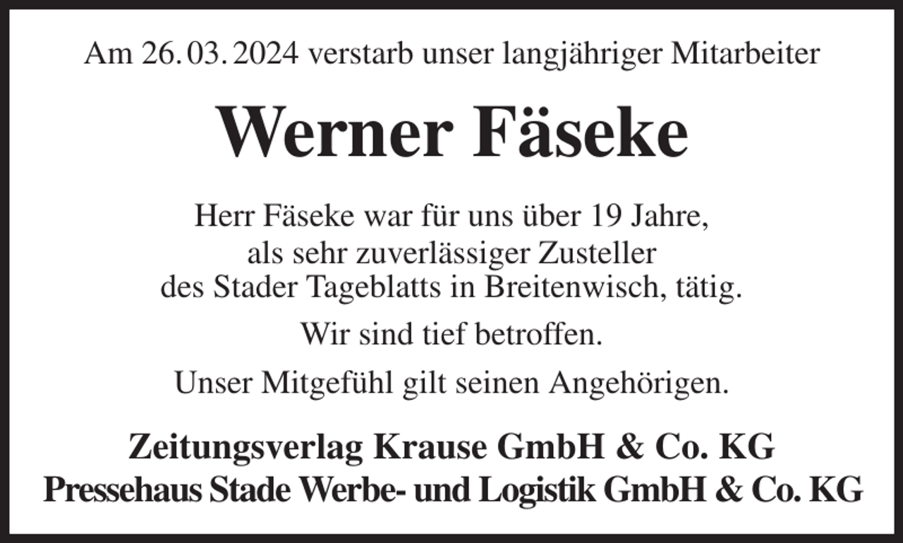 <p>Am 26. 03. 2024 verstarb unser langjähriger Mitarbeiter<br />Werner Fäseke<br />Zeitungsverlag Krause GmbH &amp; Co. KG<br />Pressehaus Stade Werbe- und Logistik GmbH &amp; Co. KG<br />Herr Fäseke war für uns über 19 Jahre,<br />als sehr zuverlässiger Zusteller<br />des Stader Tageblatts in Breitenwisch, tätig.<br />Wir sind tief betroffen.<br />Unser Mitgefühl gilt seinen Angehörigen.</p>