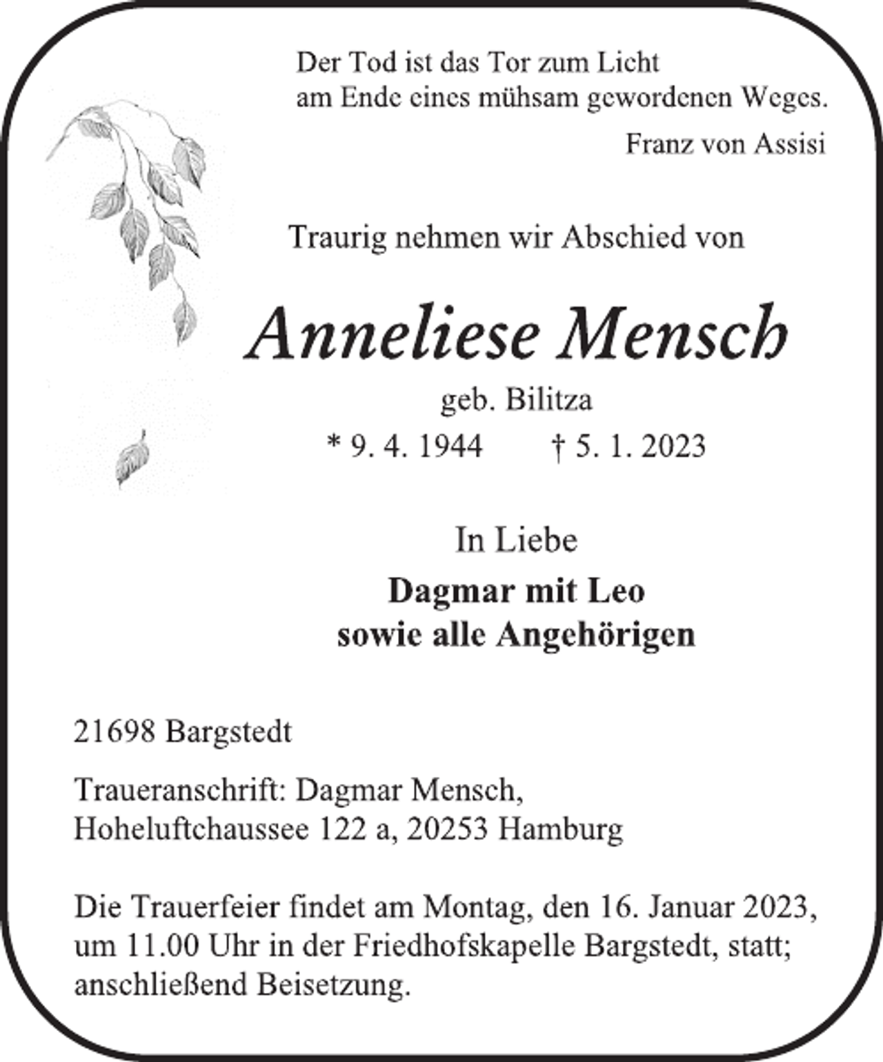 <p>Der Tod ist das Tor zum Licht<br />am Ende eines mühsam gewordenen Weges.<br />Franz von Assisi<br />Traurig nehmen wir Abschied von<br />Anneliese Mensch<br />geb. Bilitza<br />* 9. 4. 1944 † 5. 1. 2023<br />In Liebe<br />Dagmar mit Leo<br />sowie alle Angehörigen<br />21698 Bargstedt<br />Traueranschrift: Dagmar Mensch,<br />Hoheluftchaussee 122 a, 20253 Hamburg<br />Die Trauerfeier findet am Montag, den 16. Januar 2023,<br />um 11.00 Uhr in der Friedhofskapelle Bargstedt, statt;<br />anschließend Beisetzung.</p>