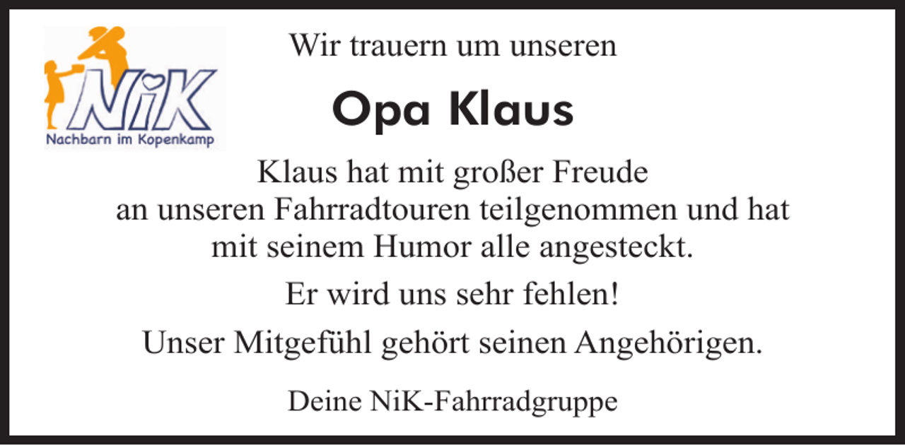 <p>Wir trauern um unseren</p><p>Opa Klaus<br />Klaus hat mit großer Freude<br />an unseren Fahrradtouren teilgenommen und hat<br />mit seinem Humor alle angesteckt.<br />Er wird uns sehr fehlen!<br />Unser Mitgefühl gehört seinen Angehörigen.<br />Deine NiK-Fahrradgruppe</p>