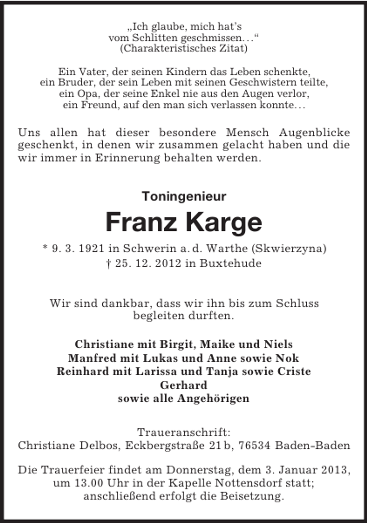 <p>„Ich glaube, mich hat’s<br />vom Schlitten geschmissen. . .“<br />(Charakteristisches Zitat)<br />Ein Vater, der seinen Kindern das Leben schenkte,<br />ein Bruder, der sein Leben mit seinen Geschwistern teilte,<br />ein Opa, der seine Enkel nie aus den Augen verlor,<br />ein Freund, auf den man sich verlassen konnte. . .</p><p>Uns allen hat dieser besondere Mensch Augenblicke<br />geschenkt, in denen wir zusammen gelacht haben und die<br />wir immer in Erinnerung behalten werden.</p><p>Toningenieur</p><p>Franz Karge<br />* 9. 3. 1921 in Schwerin a. d. Warthe (Skwierzyna)<br />† 25. 12. 2012 in Buxtehude<br />Wir sind dankbar, dass wir ihn bis zum Schluss<br />begleiten durften.<br />Christiane mit Birgit, Maike und Niels<br />Manfred mit Lukas und Anne sowie Nok<br />Reinhard mit Larissa und Tanja sowie Criste<br />Gerhard<br />sowie alle Angehörigen<br />Traueranschrift:<br />Christiane Delbos, Eckbergstraße 21 b, 76534 Baden-Baden<br />Die Trauerfeier findet am Donnerstag, dem 3. Januar 2013,<br />um 13.00 Uhr in der Kapelle Nottensdorf statt;<br />anschließend erfolgt die Beisetzung.</p>