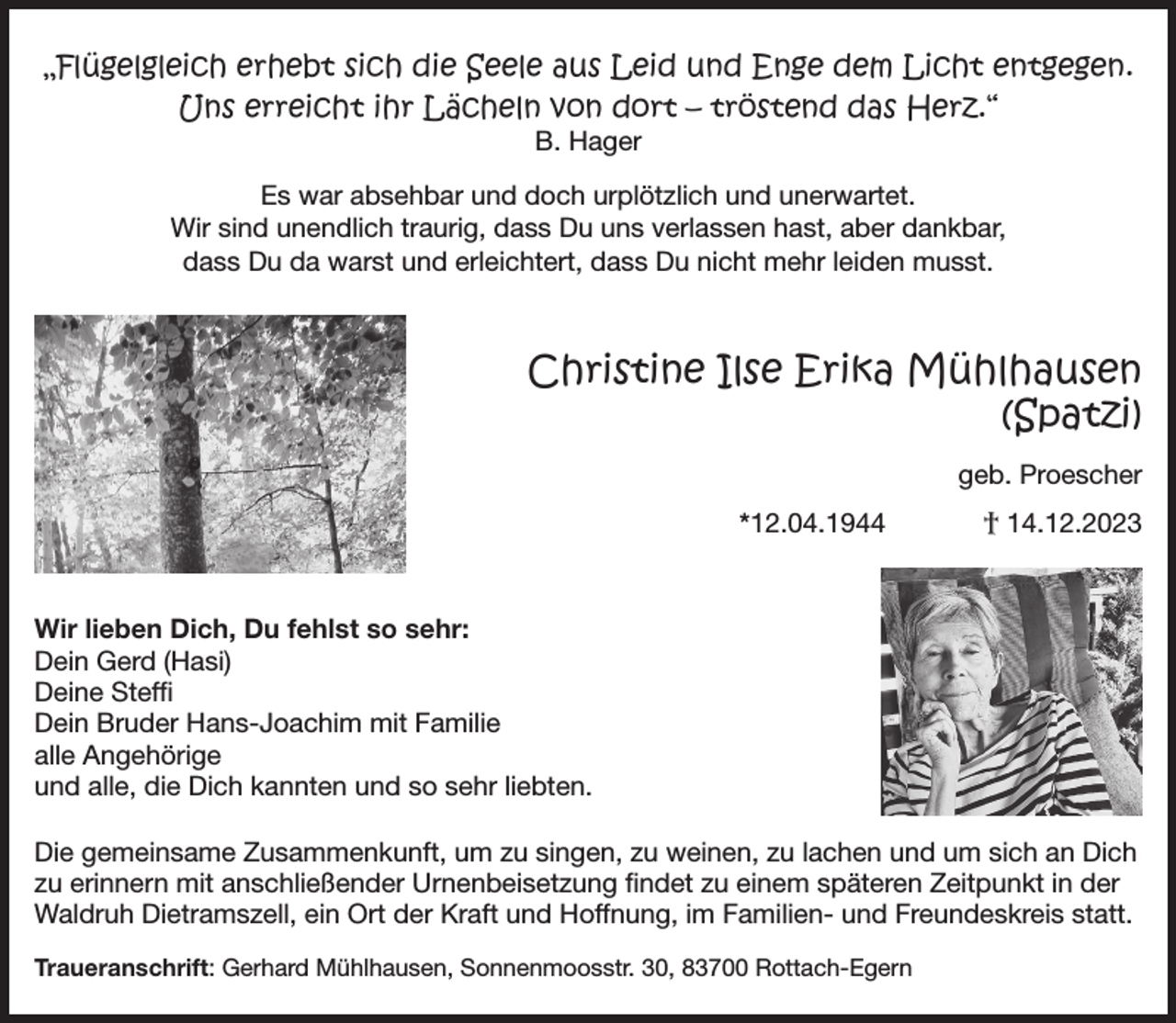 <p>„Flügelgleich erhebt sich die Seele aus Leid und Enge dem Licht entgegen.<br />Uns erreicht ihr Lächeln von dort – tröstend das Herz.“<br />B. Hager</p><p>Es war absehbar und doch urplötzlich und unerwartet.<br />Wir sind unendlich traurig, dass Du uns verlassen hast, aber dankbar,<br />dass Du da warst und erleichtert, dass Du nicht mehr leiden musst.</p><p>Christine Ilse Erika Mühlhausen<br />(Spatzi)<br />geb. Proescher<br />*12.04.1944</p><p>† 14.12.2023</p><p>Wir lieben Dich, Du fehlst so sehr:<br />Dein Gerd (Hasi)<br />Deine Steffi<br />Dein Bruder Hans-Joachim mit Familie<br />alle Angehörige<br />und alle, die Dich kannten und so sehr liebten.<br />Die gemeinsame Zusammenkunft, um zu singen, zu weinen, zu lachen und um sich an Dich<br />zu erinnern mit anschließender Urnenbeisetzung findet zu einem späteren Zeitpunkt in der<br />Waldruh Dietramszell, ein Ort der Kraft und Hoffnung, im Familien- und Freundeskreis statt.<br />Traueranschrift: Gerhard Mühlhausen, Sonnenmoosstr. 30, 83700 Rottach-Egern</p>