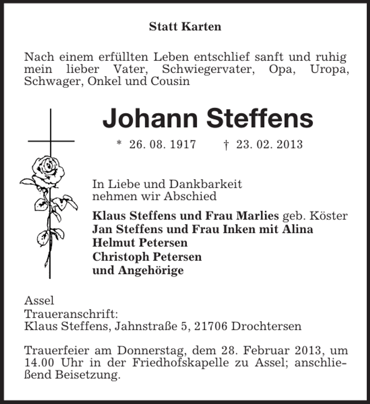 <p>Statt Karten<br />Nach einem erfüllten Leben entschlief sanft und ruhig mein lieber Vater, Schwiegervater, Opa, Uropa,<br />Schwager, Onkel und Cousin<br />Johann Steffens<br />* 26. 08. 1917 † 23. 02. 2013<br />In Liebe und Dankbarkeit<br />nehmen wir Abschied<br />Klaus Steffens und Frau Marlies geb. Köster<br />Jan Steffens und Frau Inken mit Alina<br />Helmut Petersen<br />Christoph Petersen<br />und Angehörige<br />Assel<br />Traueranschrift:<br />Klaus Steffens, Jahnstraße 5, 21706 Drochtersen<br />Trauerfeier am Donnerstag, dem 28. Februar 2013, um 14.00 Uhr in der Friedhofskapelle zu Assel; anschließend Beisetzung.</p>