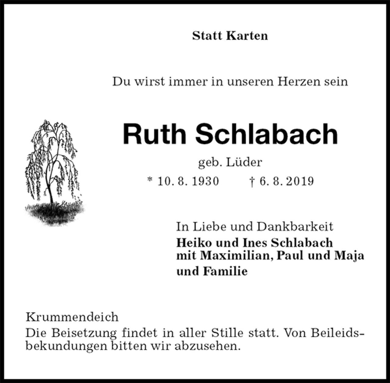 <p>Statt Karten<br />Du wirst immer in unseren Herzen sein<br />Ruth Schlabach<br />geb. Lüder<br />* 10. 8. 1930 † 6. 8. 2019<br />In Liebe und Dankbarkeit<br />Heiko und Ines Schlabach<br />mit Maximilian, Paul und Maja<br />und Familie<br />Krummendeich<br />Die Beisetzung findet in aller Stille statt. Von Beileidsbekundungen bitten wir abzusehen.</p>