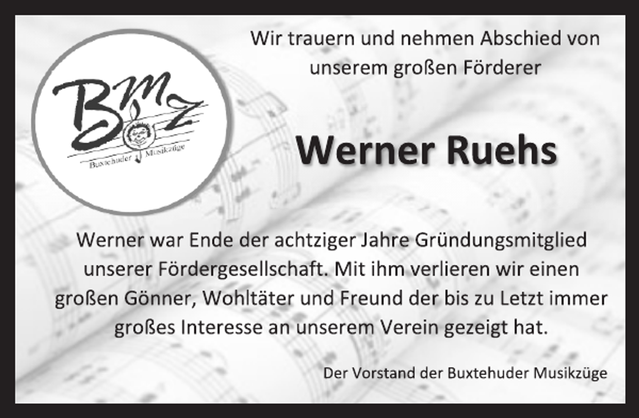 <p>Wir trauern und nehmen Abschied von unserem großen Förderer<br />Werner Ruehs<br />Werner war Ende der achtziger Jahre Gründungsmitglied unserer Fördergesellschaft. Mit ihm verlieren wir einen großen Gönner, Wohltäter und Freund der bis zu Letzt immer großes Interesse an unserem Verein gezeigt hat.<br />Der Vorstand der Buxtehuder Musikzüge</p>