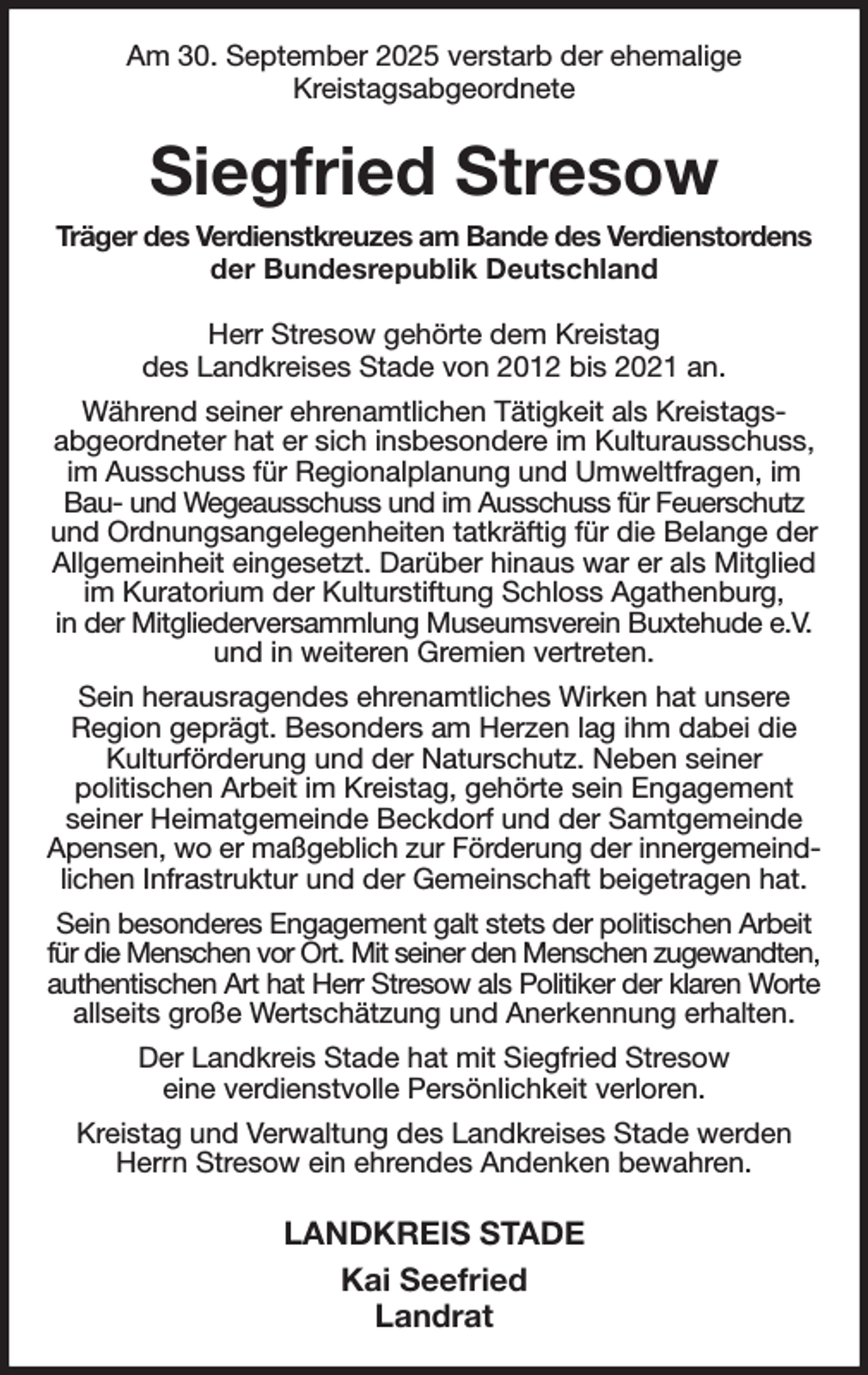 <p>Am 30. September 2025 verstarb der ehemalige<br />Kreistagsabgeordnete<br />Siegfried Stresow<br />Träger des Verdienstkreuzes am Bande des Verdienstordens<br />der Bundesrepublik Deutschland<br />Herr Stresow gehörte dem Kreistag<br />des Landkreises Stade von 2012 bis 2021 an.<br />Während seiner ehrenamtlichen Tätigkeit als Kreistags-<br />abgeordneter hat er sich insbesondere im Kulturausschuss, im Ausschuss für Regionalplanung und Umweltfragen, im Bau- und Wegeausschuss und im Ausschuss für Feuerschutz und Ordnungsangelegenheiten tatkräftig für die Belange der Allgemeinheit eingesetzt. Darüber hinaus war er als Mitglied im Kuratorium der Kulturstiftung Schloss Agathenburg,<br />in der Mitgliederversammlung Museumsverein Buxtehude e.V. und in weiteren Gremien vertreten.<br />Sein herausragendes ehrenamtliches Wirken hat unsere<br />Region geprägt. Besonders am Herzen lag ihm dabei die Kulturförderung und der Naturschutz. Neben seiner<br />politischen Arbeit im Kreistag, gehörte sein Engagement<br />seiner Heimatgemeinde Beckdorf und der Samtgemeinde Apensen, wo er maßgeblich zur Förderung der innergemeindlichen Infrastruktur und der Gemeinschaft beigetragen hat.<br />Sein besonderes Engagement galt stets der politischen Arbeit für die Menschen vor Ort. Mit seiner den Menschen zugewandten,<br />authentischen Art hat Herr Stresow als Politiker der klaren Worte<br />allseits große Wertschätzung und Anerkennung erhalten.<br />Der Landkreis Stade hat mit Siegfried Stresow<br />eine verdienstvolle Persönlichkeit verloren.<br />Kreistag und Verwaltung des Landkreises Stade werden Herrn Stresow ein ehrendes Andenken bewahren.<br />LANDKREIS STADE<br />Kai Seefried<br />Landrat</p>