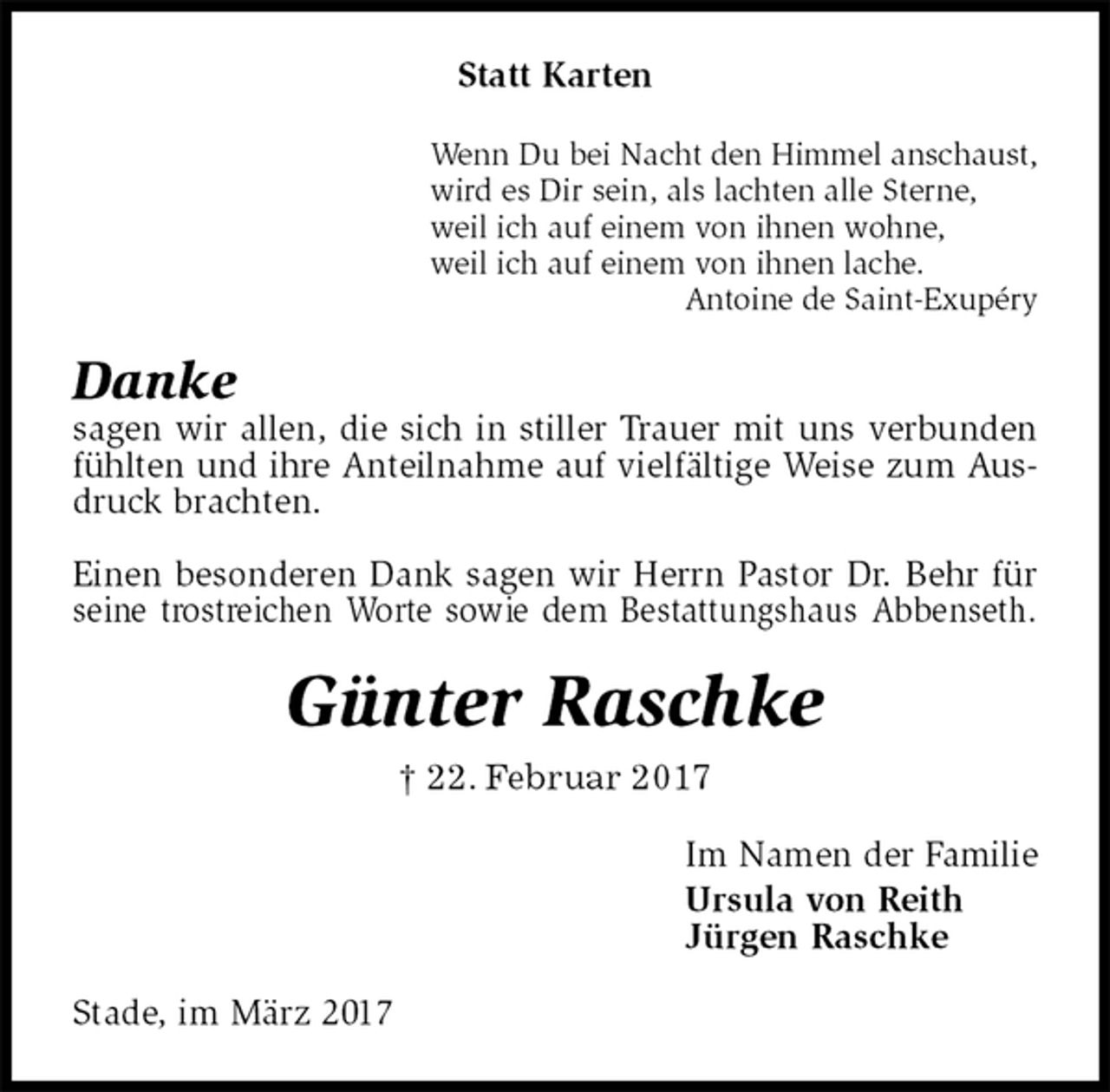 <p>Statt Karten<br />Wenn Du bei Nacht den Himmel anschaust,<br />wird es Dir sein, als lachten alle Sterne,<br />weil ich auf einem von ihnen wohne,<br />weil ich auf einem von ihnen lache.<br />Antoine de Saint-Exupéry<br />Danke<br />sagen wir allen, die sich in stiller Trauer mit uns verbunden fühlten und ihre Anteilnahme auf vielfältige Weise zum Ausdruck brachten.</p><p>Einen besonderen Dank sagen wir Herrn Pastor Dr. Behr für seine trostreichen Worte sowie dem Bestattungshaus Abbenseth.<br />Günter Raschke<br />† 22. Februar 2017<br />Im Namen der Familie<br />Ursula von Reith<br />Jürgen Raschke<br />Stade, im März 2017</p>