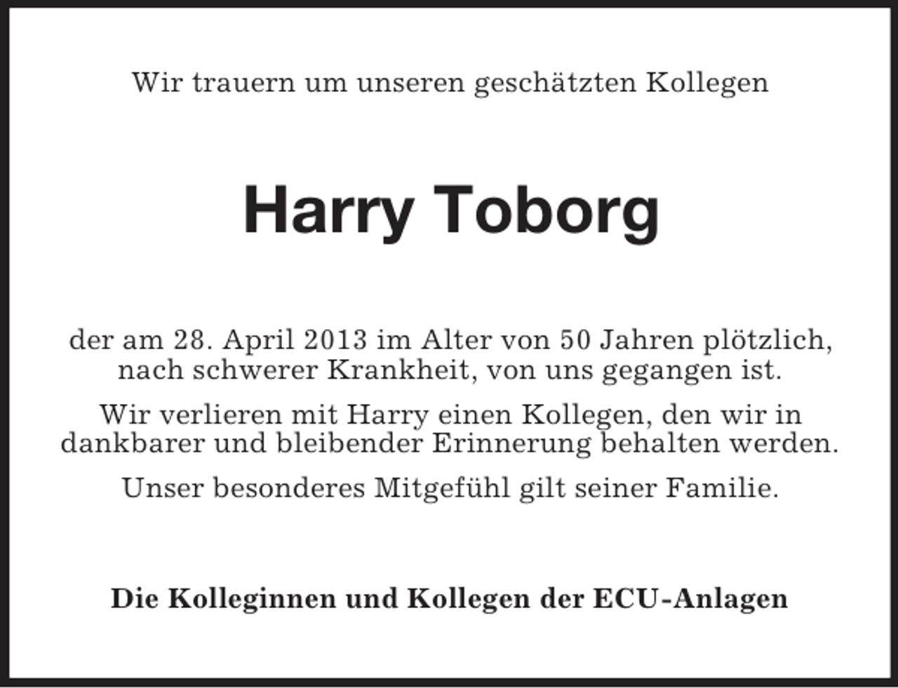 <p>Wir trauern um unseren geschätzten Kollegen</p><p>Harry Toborg<br />der am 28. April 2013 im Alter von 50 Jahren plötzlich,<br />nach schwerer Krankheit, von uns gegangen ist.<br />Wir verlieren mit Harry einen Kollegen, den wir in<br />dankbarer und bleibender Erinnerung behalten werden.<br />Unser besonderes Mitgefühl gilt seiner Familie.</p><p>Die Kolleginnen und Kollegen der ECU-Anlagen</p>