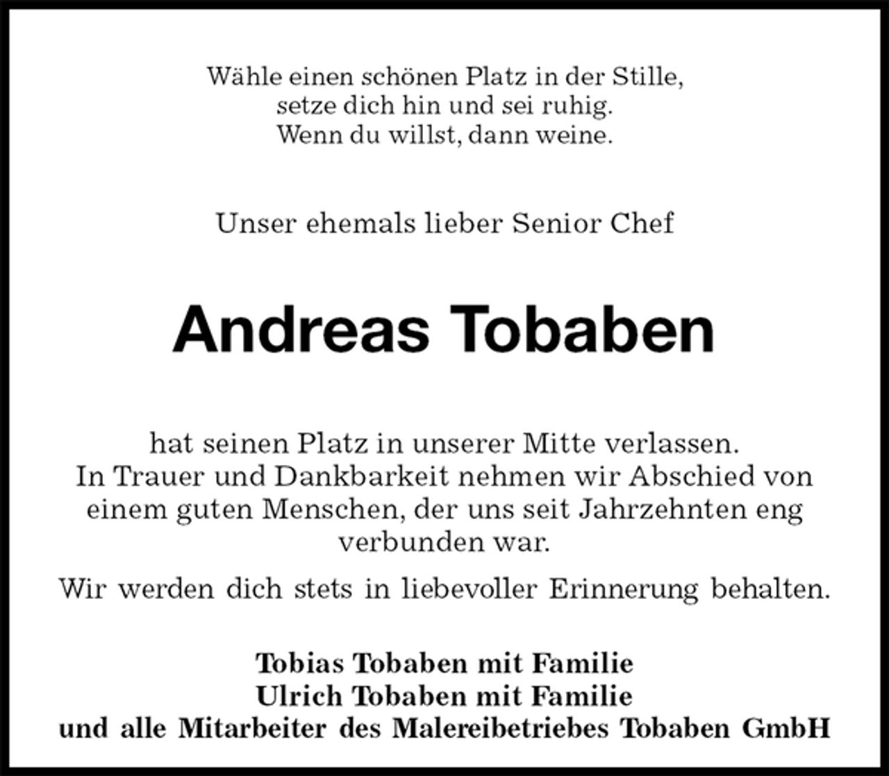 <p>Wähle einen schönen Platz in der Stille,<br />setze dich hin und sei ruhig.<br />Wenn du willst, dann weine.<br />Unser ehemals lieber Senior Chef<br />Andreas Tobaben<br />hat seinen Platz in unserer Mitte verlassen.<br />In Trauer und Dankbarkeit nehmen wir Abschied von einem guten Menschen, der uns seit Jahrzehnten eng verbunden war.<br />Wir werden dich stets in liebevoller Erinnerung behalten.<br />Tobias Tobaben mit Familie<br />Ulrich Tobaben mit Familie<br />und alle Mitarbeiter des Malereibetriebes Tobaben GmbH</p>