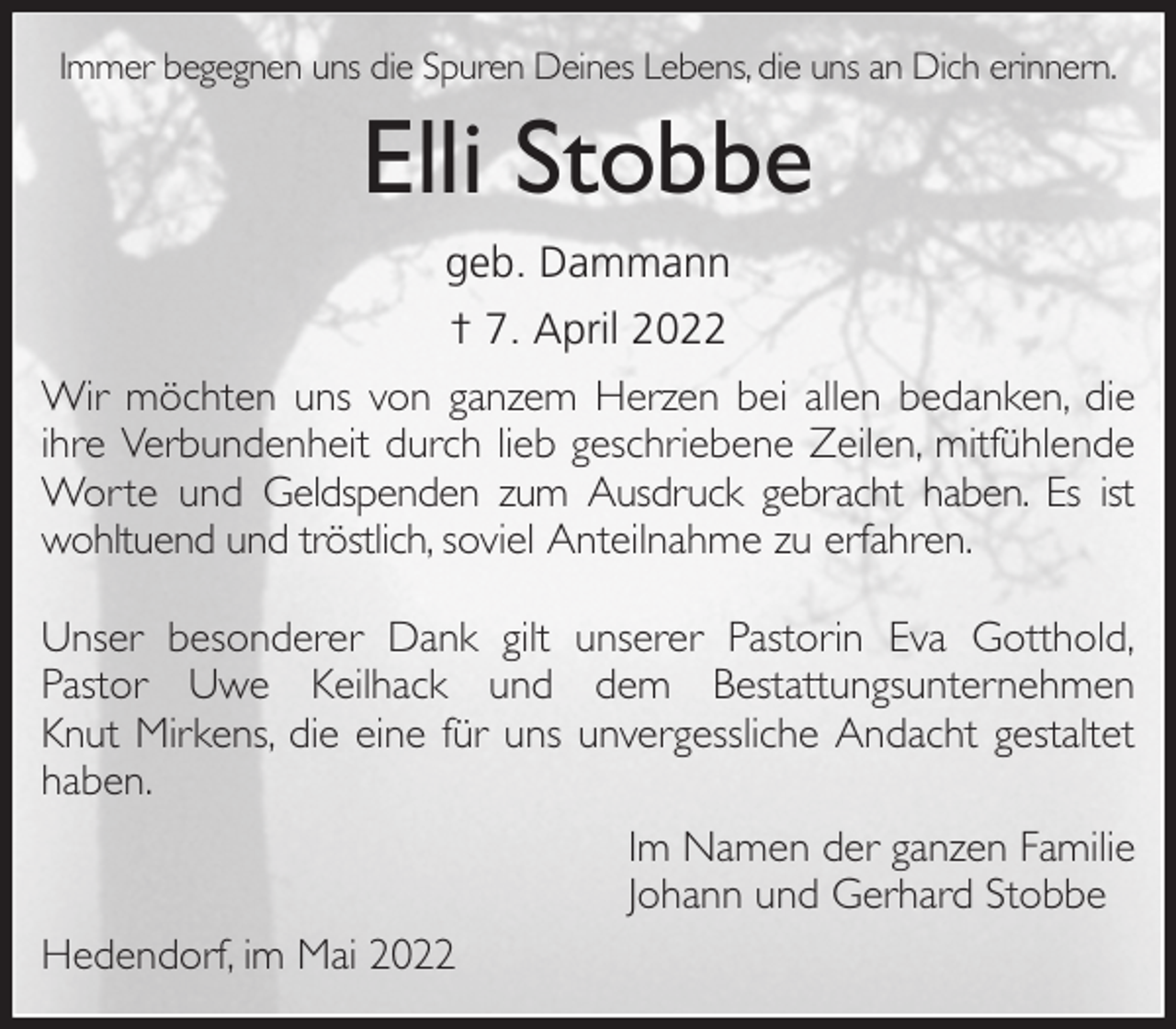 <p>Immer begegnen uns die Spuren Deines Lebens, die uns an Dich erinnern.<br />Elli Stobbe<br />geb. Dammann<br />† 7. April 2022<br />Wir möchten uns von ganzem Herzen bei allen bedanken, die ihre Verbundenheit durch lieb geschriebene Zeilen, mitfühlende Worte und Geldspenden zum Ausdruck gebracht haben. Es ist wohltuend und tröstlich, soviel Anteilnahme zu erfahren.</p>
<p>Unser besonderer Dank gilt unserer Pastorin Eva Gotthold,<br />Pastor Uwe Keilhack und dem Bestattungsunternehmen<br />Knut Mirkens, die eine für uns unvergessliche Andacht gestaltet<br />haben.<br />Im Namen der ganzen Familie<br />Johann und Gerhard Stobbe<br />Hedendorf, im Mai 2022</p>