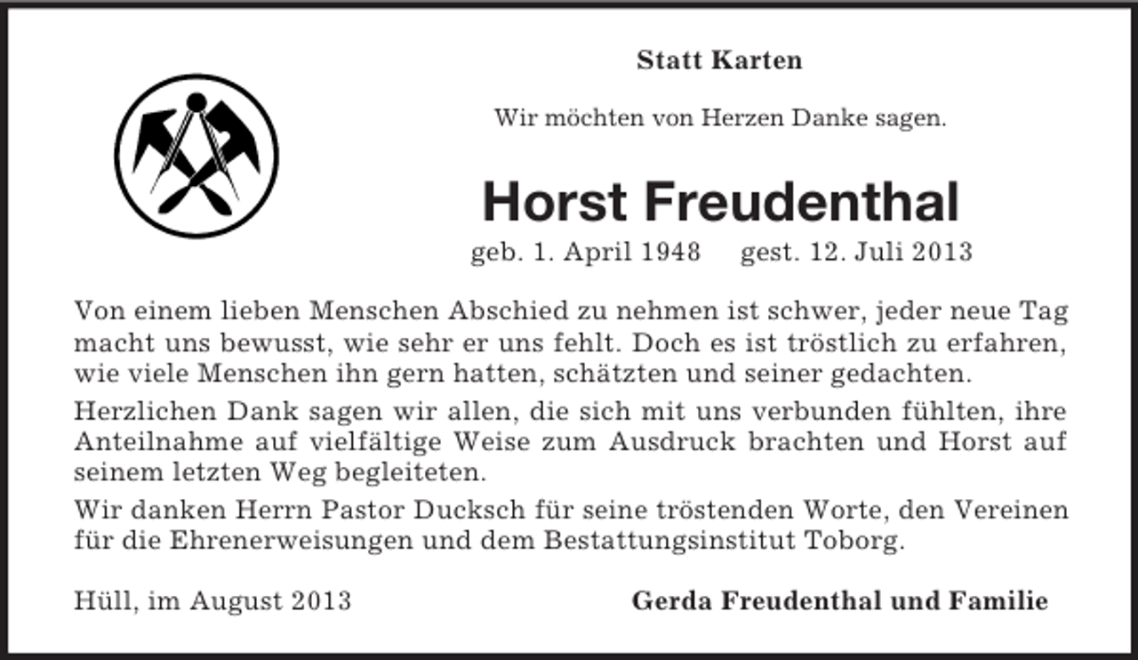 <p>Statt Karten<br />Wir möchten von Herzen Danke sagen.<br />Horst Freudenthal<br />geb. 1. April 1948 gest. 12. Juli 2013<br />Von einem lieben Menschen Abschied zu nehmen ist schwer, jeder neue Tag macht uns bewusst, wie sehr er uns fehlt. Doch es ist tröstlich zu erfahren, wie viele Menschen ihn gern hatten, schätzten und seiner gedachten.<br />Herzlichen Dank sagen wir allen, die sich mit uns verbunden fühlten, ihre Anteilnahme auf vielfältige Weise zum Ausdruck brachten und Horst auf seinem letzten Weg begleiteten.<br />Wir danken Herrn Pastor Ducksch für seine tröstenden Worte, den Vereinen für die Ehrenerweisungen und dem Bestattungsinstitut Toborg.<br />Hüll, im August 2013 Gerda Freudenthal und Familie</p>