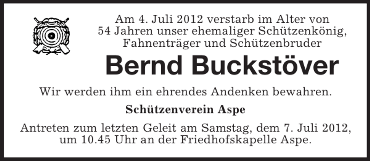 <p>Am 4. Juli 2012 verstarb im Alter von<br />54 Jahren unser ehemaliger Schützenkönig,<br />Fahnenträger und Schützenbruder</p><p>Bernd Buckstöver<br />Wir werden ihm ein ehrendes Andenken bewahren.<br />Schützenverein Aspe<br />Antreten zum letzten Geleit am Samstag, dem 7. Juli 2012,<br />um 10.45 Uhr an der Friedhofskapelle Aspe.</p>