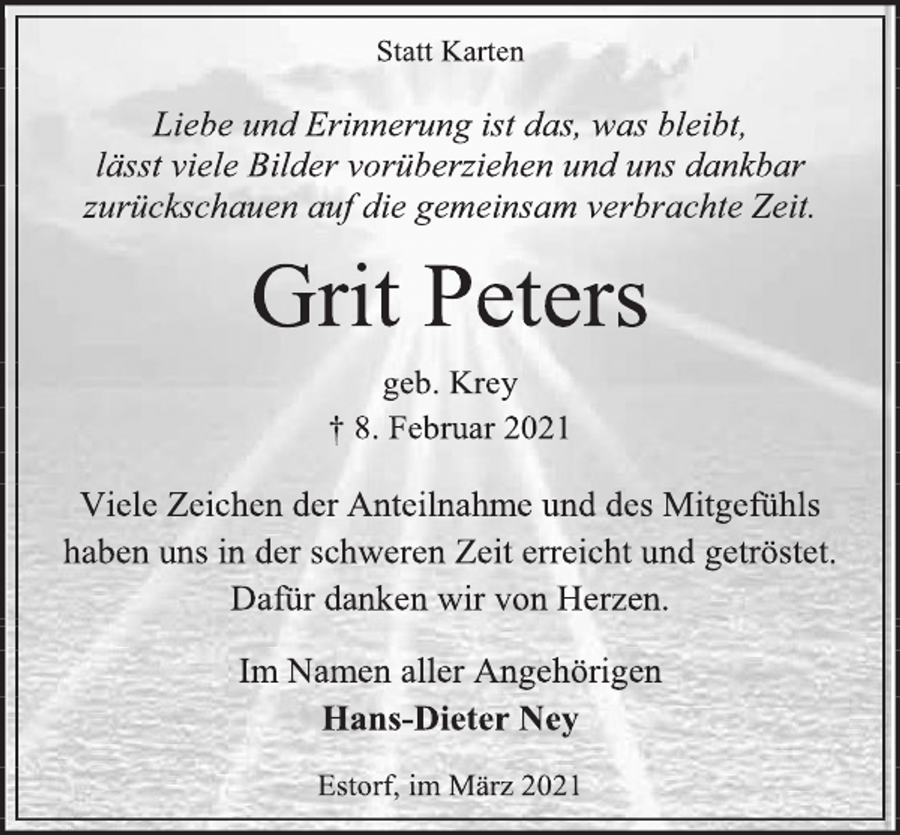 <p>Statt Karten<br />Liebe und Erinnerung ist das, was bleibt,<br />lässt viele Bilder vorüberziehen und uns dankbar<br />zurückschauen auf die gemeinsam verbrachte Zeit.<br />Grit Peters<br />geb. Krey<br />† 8.Februar 2021<br />Viele Zeichen der Anteilnahme und des Mitgefühls<br />haben uns in der schweren Zeit erreicht und getröstet.<br />Dafür danken wir von Herzen.<br />Im Namen aller Angehörigen<br />Hans-Dieter Ney<br />Estorf, im März 2021</p>