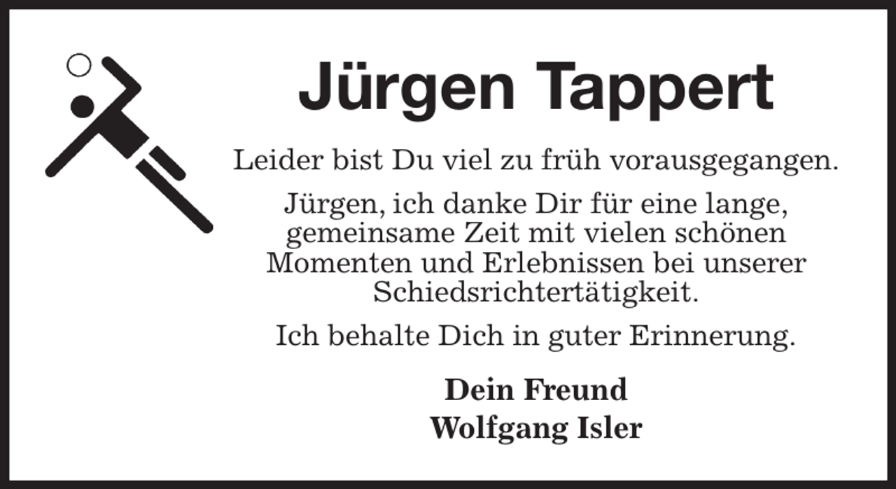 <p>Jürgen Tappert<br />Leider bist Du viel zu früh vorausgegangen.<br />Jürgen, ich danke Dir für eine lange,<br />gemeinsame Zeit mit vielen schönen<br />Momenten und Erlebnissen bei unserer Schiedsrichtertätigkeit.<br />Ich behalte Dich in guter Erinnerung.<br />Dein Freund<br />Wolfgang Isler</p>