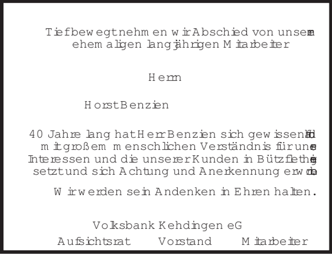 <p>Tief bewegt nehmen wir Abschied von unserem<br />ehemaligen langjährigen Mitarbeiter<br />Herrn<br />Horst Benzien<br />40 Jahre lang hat Herr Benzien sich gewissenhaft und mit großem menschlichen Verständnis für unsere<br />Interessen und die unserer Kunden in Bützfleth eingesetzt und sich Achtung und Anerkennung erworben.<br />Wir werden sein Andenken in Ehren halten.<br />Volksbank Kehdingen eG<br />Aufsichtsrat Vorstand Mitarbeiter</p>