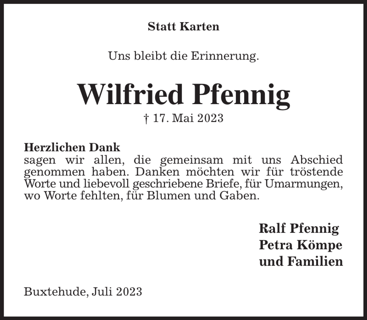 <p>Statt Karten<br />Uns bleibt die Erinnerung.<br />Wilfried Pfennig<br />† 17. Mai 2023<br />Herzlichen Dank<br />sagen wir allen, die gemeinsam mit uns Abschied<br />genommen haben. Danken möchten wir für tröstende Worte und liebevoll geschriebene Briefe, für Umarmungen,<br />wo Worte fehlten, für Blumen und Gaben.<br />Ralf Pfennig<br />Petra Kömpe<br />und Familien<br />Buxtehude, Juli 2023</p>