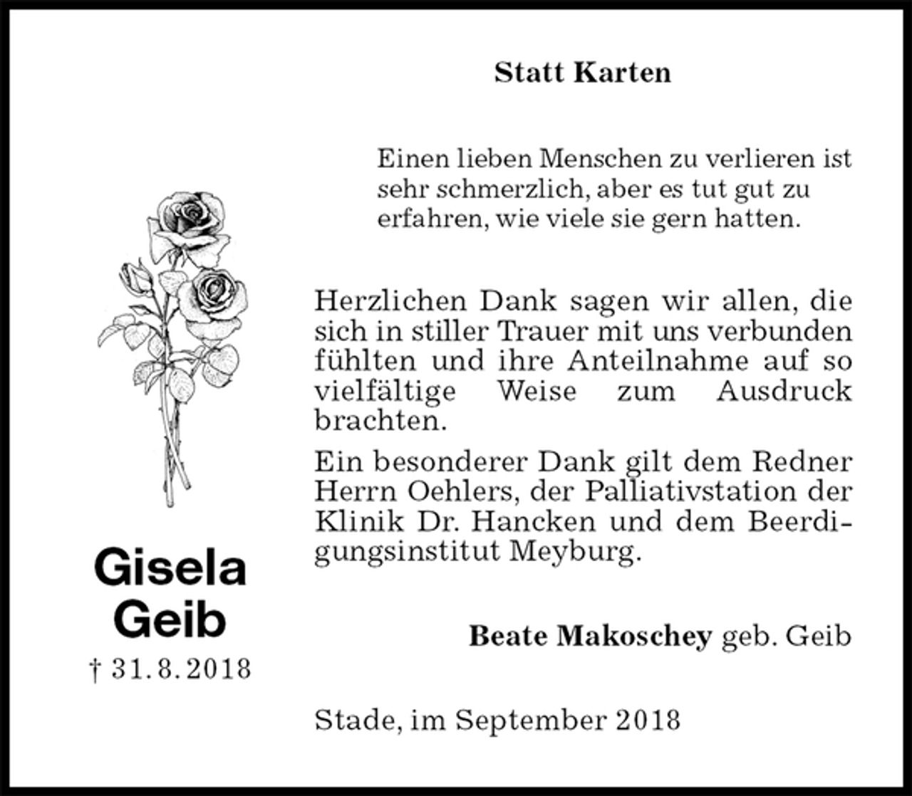 <p>Statt Karten<br />Einen lieben Menschen zu verlieren ist<br />sehr schmerzlich, aber es tut gut zu<br />erfahren, wie viele sie gern hatten.<br />Herzlichen Dank sagen wir allen, die sich in stiller Trauer mit uns verbunden<br />fühlten und ihre Anteilnahme auf so vielfältige Weise zum Ausdruck brachten.<br />Ein besonderer Dank gilt dem Redner Herrn Oehlers, der Palliativstation der<br />Klinik Dr. Hancken und dem Beerdigungsinstitut Meyburg.<br />Beate Makoschey geb. Geib<br />Stade, im September 2018<br />Gisela<br />Geib<br />† 31. 8. 2018</p>