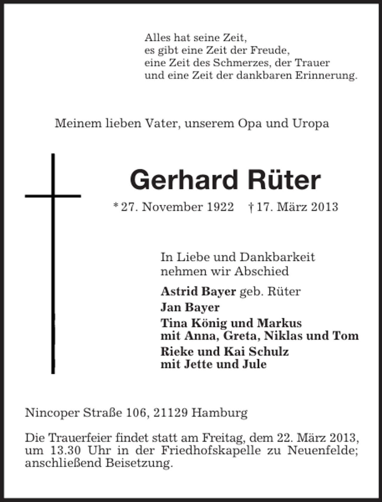 <p>Alles hat seine Zeit,<br />es gibt eine Zeit der Freude,<br />eine Zeit des Schmerzes, der Trauer<br />und eine Zeit der dankbaren Erinnerung.</p>
<p>Meinem lieben Vater, unserem Opa und Uropa</p>
<p>Gerhard Rüter<br />* 27. November 1922</p>
<p>† 17. März 2013</p>
<p>In Liebe und Dankbarkeit<br />nehmen wir Abschied<br />Astrid Bayer geb. Rüter<br />Jan Bayer<br />Tina König und Markus<br />mit Anna, Greta, Niklas und Tom<br />Rieke und Kai Schulz<br />mit Jette und Jule</p>
<p>Nincoper Straße 106, 21129 Hamburg<br />Die Trauerfeier findet statt am Freitag, dem 22. März 2013,<br />um 13.30 Uhr in der Friedhofskapelle zu Neuenfelde;<br />anschließend Beisetzung.</p>