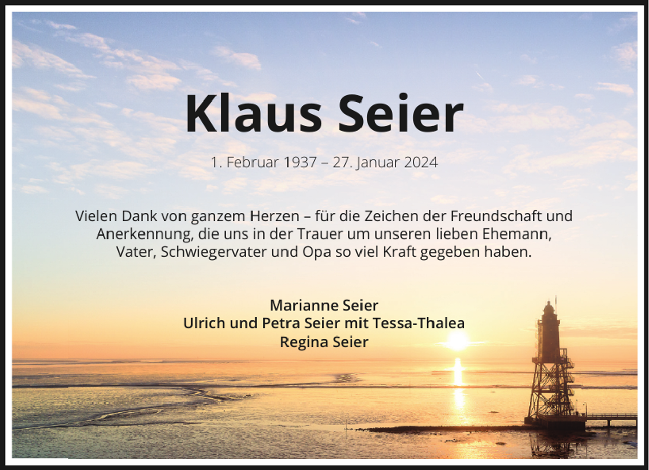 <p>Klaus Seier<br />1. Februar 1937 – 27. Januar 2024<br />Vielen Dank von ganzem Herzen – für die Zeichen der Freundschaft und<br />Anerkennung, die uns in der Trauer um unseren lieben Ehemann,<br />Vater, Schwiegervater und Opa so viel Kraft gegeben haben.<br />Marianne Seier<br />Ulrich und Petra Seier mit Tessa-Thalea<br />Regina Seier</p>