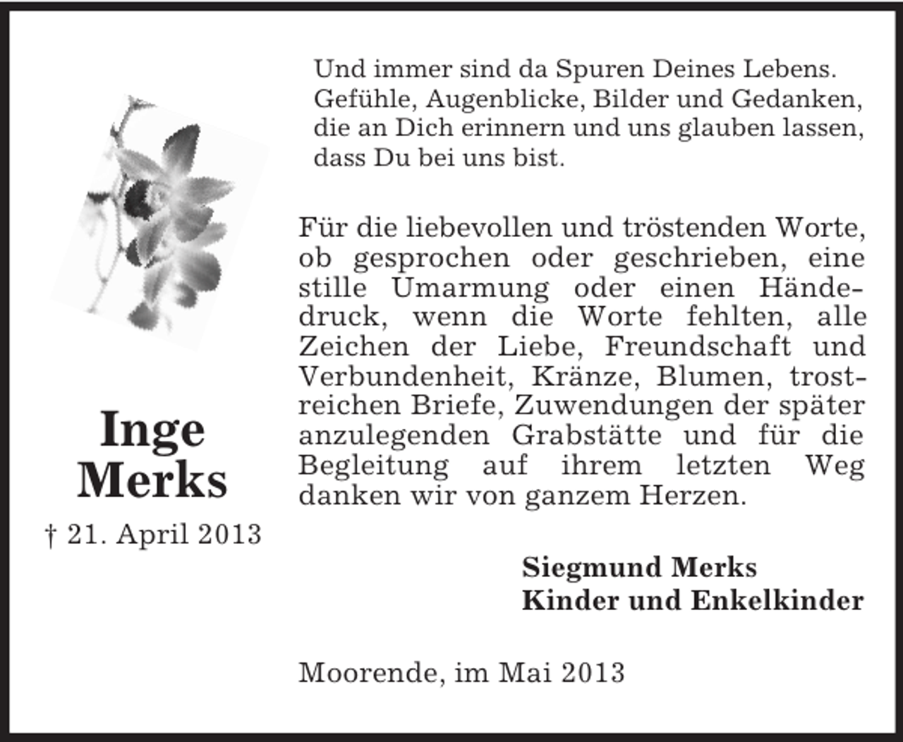 <p>Und immer sind da Spuren Deines Lebens.<br />Gefühle, Augenblicke, Bilder und Gedanken,<br />die an Dich erinnern und uns glauben lassen,<br />dass Du bei uns bist.</p><p>Inge<br />Merks</p><p>Für die liebevollen und tröstenden Worte,<br />ob gesprochen oder geschrieben, eine<br />stille Umarmung oder einen Händedruck, wenn die Worte fehlten, alle<br />Zeichen der Liebe, Freundschaft und<br />Verbundenheit, Kränze, Blumen, trostreichen Briefe, Zuwendungen der später<br />anzulegenden Grabstätte und für die<br />Begleitung auf ihrem letzten Weg<br />danken wir von ganzem Herzen.</p><p>† 21. April 2013<br />Siegmund Merks<br />Kinder und Enkelkinder<br />Moorende, im Mai 2013</p>