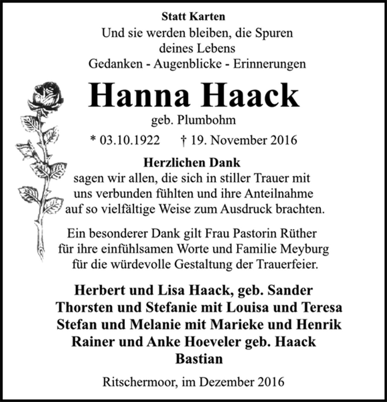 <p>Statt Karten<br />Und sie werden bleiben, die Spuren<br />deines Lebens<br />Gedanken - Augenblicke - Erinnerungen<br />Hanna Haack<br />geb. Plumbohm<br />* 03.10.1922 † 19. November 2016<br />Herzlichen Dank<br />sagen wir allen, die sich in stiller Trauer mit<br />uns verbunden fühlten und ihre Anteilnahme<br />auf so vielfältige Weise zum Ausdruck brachten.<br />Ein besonderer Dank gilt Frau Pastorin Rüther<br />für ihre einfühlsamen Worte und Familie Meyburg<br />für die würdevolle Gestaltung der Trauerfeier.<br />Herbert und Lisa Haack, geb. Sander<br />Thorsten und Stefanie mit Louisa und Teresa<br />Stefan und Melanie mit Marieke und Henrik<br />Rainer und Anke Hoeveler geb. Haack<br />Bastian<br />Ritschermoor, im Dezember 2016</p>