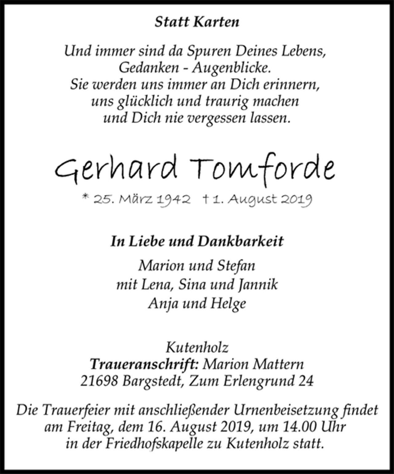 <p>Statt Karten<br />Und immer sind da Spuren Deines Lebens,<br />Gedanken - Augenblicke.<br />Sie werden uns immer an Dich erinnern,<br />uns glücklich und traurig machen<br />und Dich nie vergessen lassen.<br />Gerhard Tomforde<br />* 25. März 1942 † 1. August 2019<br />In Liebe und Dankbarkeit<br />Marion und Stefan<br />mit Lena, Sina und Jannik<br />Anja und Helge<br />Kutenholz<br />Traueranschrift: Marion Mattern<br />21698 Bargstedt, Zum Erlengrund 24<br />Die Trauerfeier mit anschließender Urnenbeisetzung findet<br />am Freitag, dem 16. August 2019, um 14.00 Uhr<br />in der Friedhofskapelle zu Kutenholz statt.</p>