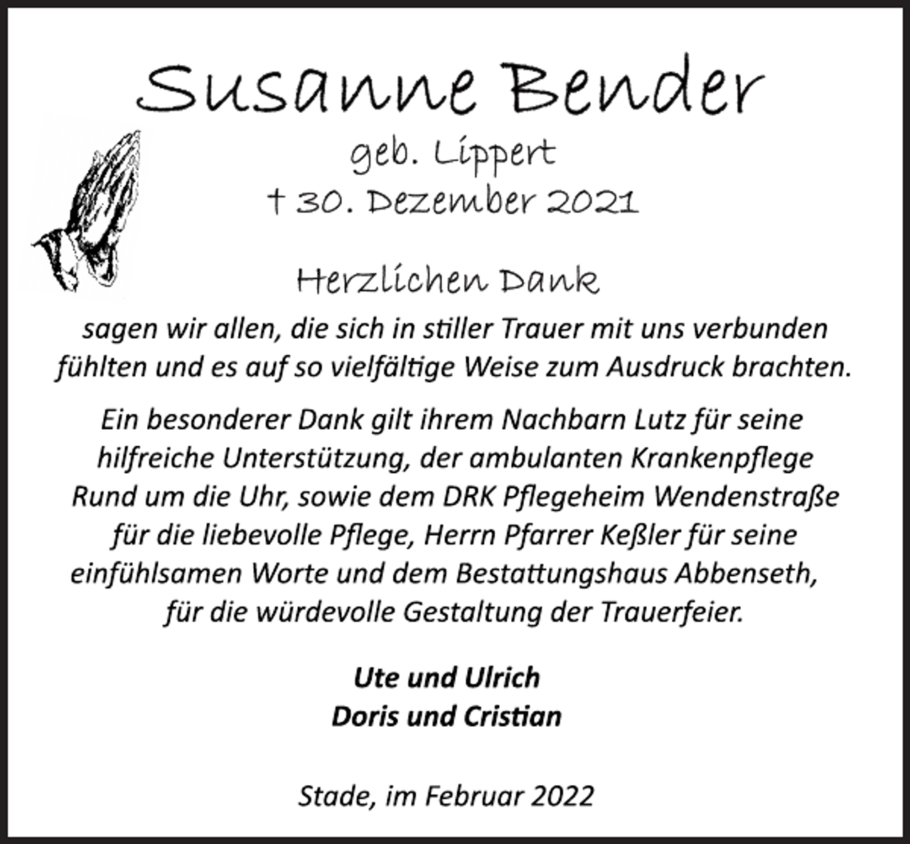 <p>Susanne Bender<br />geb. Lippert<br />+ 30. Dezember 2021<br />Herzlichen Dank<br />sagen wir allen, die sich in stiller Trauer mit uns verbunden<br />fühlten und es auf so vielfältige Weise zum Ausdruck brachten.</p>
<p>Ein besonderer Dank gilt ihrem Nachbarn Lutz für seine<br />hilfreiche Unterstützung, der ambulanten Krankenpflege<br />Rund um die Uhr, sowie dem DRK Pflegeheim Wendenstraße<br />für die liebevolle Pflege, Herrn Pfarrer Keßler für seine<br />einfühlsamen Worte und dem Bestattungshaus Abbenseth,<br />für die würdevolle Gestaltung der Trauerfeier.<br />Ute und Ulrich<br />Doris und Cristian<br />Stade, im Februar 2022</p>