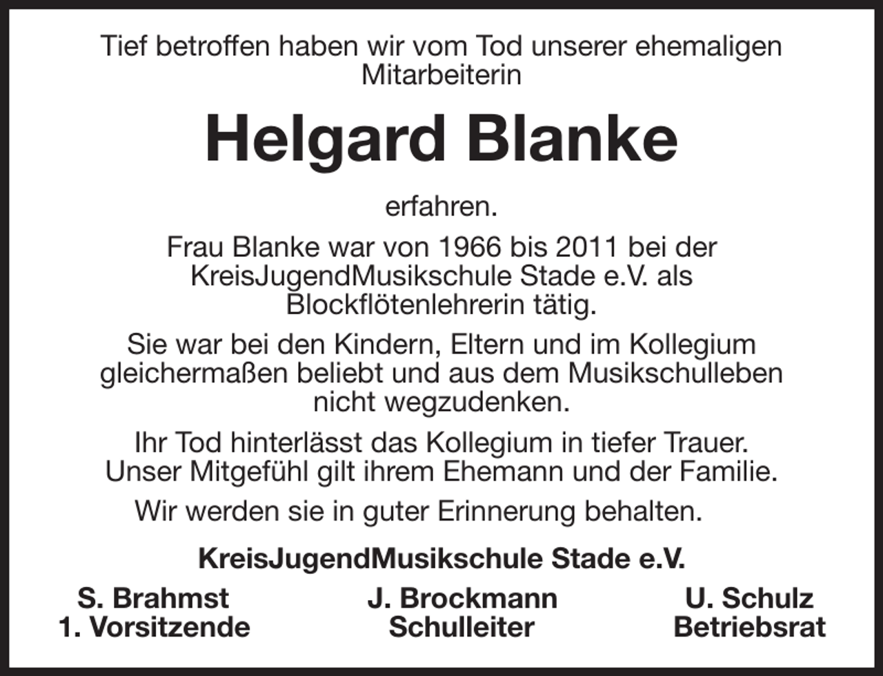 <p>Tief betroffen haben wir vom Tod unserer ehemaligen<br />Mitarbeiterin<br />Helgard Blanke<br />erfahren.<br />Frau Blanke war von 1966 bis 2011 bei der<br />KreisJugendMusikschule Stade e.V. als<br />Blockflötenlehrerin tätig.<br />Sie war bei den Kindern, Eltern und im Kollegium<br />gleichermaßen beliebt und aus dem Musikschulleben<br />nicht wegzudenken.<br />Ihr Tod hinterlässt das Kollegium in tiefer Trauer.<br />Unser Mitgefühl gilt ihrem Ehemann und der Familie.<br />Wir werden sie in guter Erinnerung behalten.<br />KreisJugendMusikschule Stade e.V.<br />S. Brahmst J. Brockmann U. Schulz<br />1. Vorsitzende Schulleiter Betriebsrat</p>