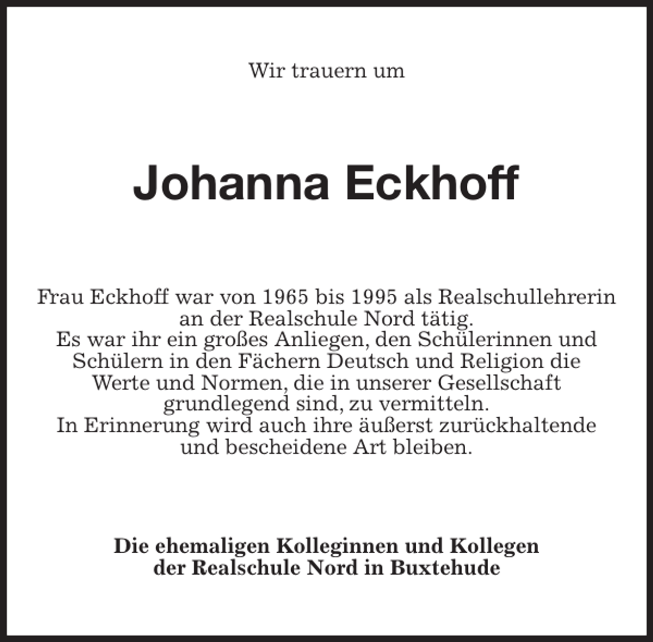 <p>Wir trauern um<br />Johanna Eckhoff<br />Frau Eckhoff war von 1965 bis 1995 als Realschullehrerin an der Realschule Nord tätig.<br />Es war ihr ein großes Anliegen, den Schülerinnen und<br />Schülern in den Fächern Deutsch und Religion die<br />Werte und Normen, die in unserer Gesellschaft<br />grundlegend sind, zu vermitteln.<br />In Erinnerung wird auch ihre äußerst zurückhaltende<br />und bescheidene Art bleiben.<br />Die ehemaligen Kolleginnen und Kollegen<br />der Realschule Nord in Buxtehude</p>