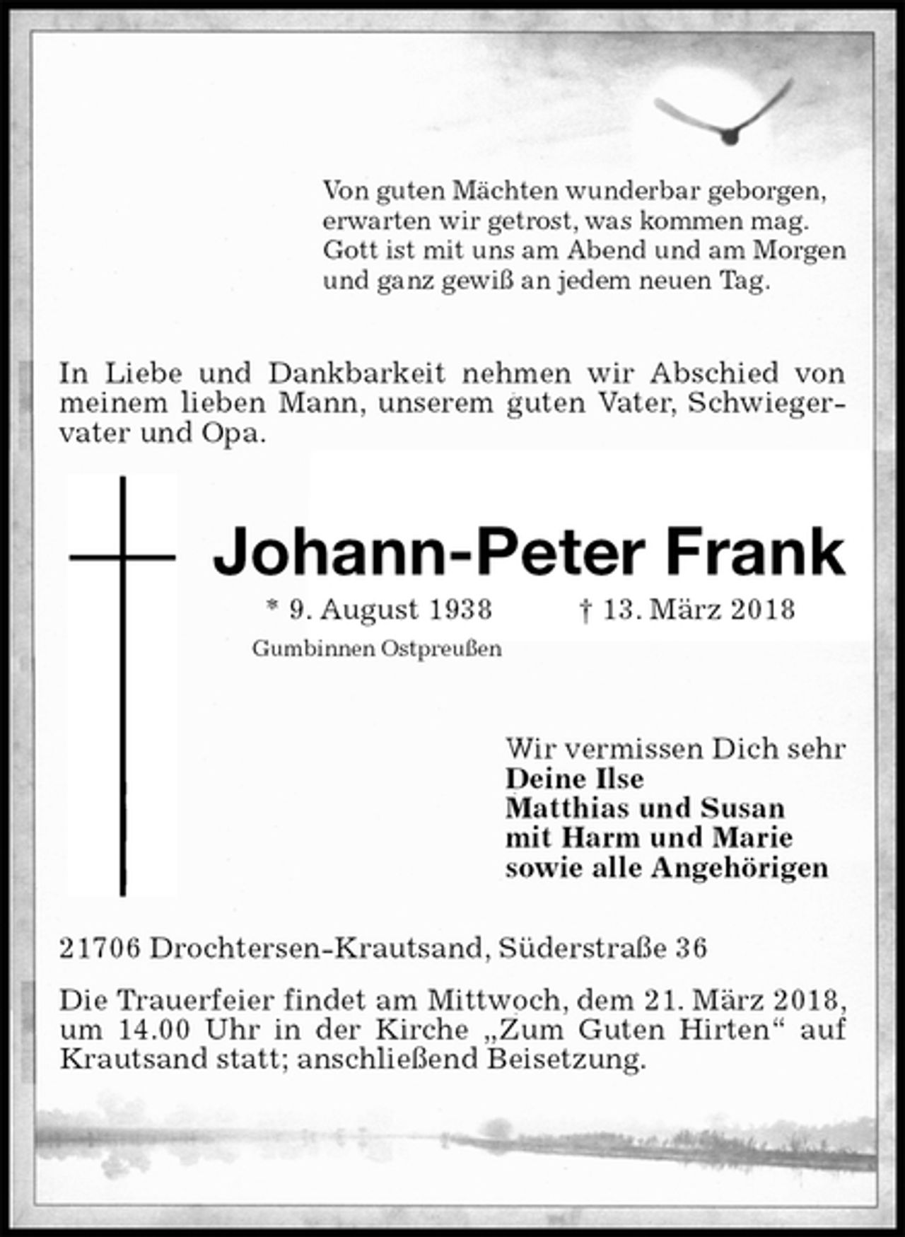 <p>Von guten Mächten wunderbar geborgen,<br />erwarten wir getrost, was kommen mag.<br />Gott ist mit uns am Abend und am Morgen<br />und ganz gewiß an jedem neuen Tag.<br />In Liebe und Dankbarkeit nehmen wir Abschied von meinem lieben Mann, unserem guten Vater, Schwiegervater und Opa.<br />Johann-Peter Frank<br />* 9. August 1938 † 13. März 2018<br />Gumbinnen Ostpreußen<br />Wir vermissen Dich sehr<br />Deine Ilse<br />Matthias und Susan<br />mit Harm und Marie<br />sowie alle Angehörigen<br />21706 Drochtersen-Krautsand, Süderstraße 36<br />Die Trauerfeier findet am Mittwoch, dem 21. März 2018, um 14.00 Uhr in der Kirche „Zum Guten Hirten“ auf Krautsand statt; anschließend Beisetzung.</p>