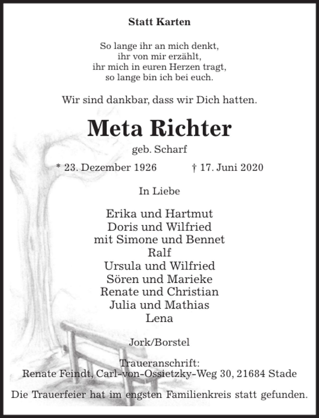 <p>Statt Karten<br />So lange ihr an mich denkt,<br />ihr von mir erzählt,<br />ihr mich in euren Herzen tragt,<br />so lange bin ich bei euch.<br />Wir sind dankbar, dass wir Dich hatten.<br />Meta Richter<br />geb. Scharf<br />* 23. Dezember 1926 † 17. Juni 2020<br />In Liebe</p>
<p>Erika und Hartmut<br />Doris und Wilfried<br />mit Simone und Bennet<br />Ralf<br />Ursula und Wilfried<br />Sören und Marieke<br />Renate und Christian<br />Julia und Mathias<br />Lena<br />Jork/Borstel</p>
<p>Traueranschrift:<br />Renate Feindt, Carl-von-Ossietzky-Weg 30, 21684 Stade</p>
<p>Die Trauerfeier hat im engsten Familienkreis statt gefunden.</p>
