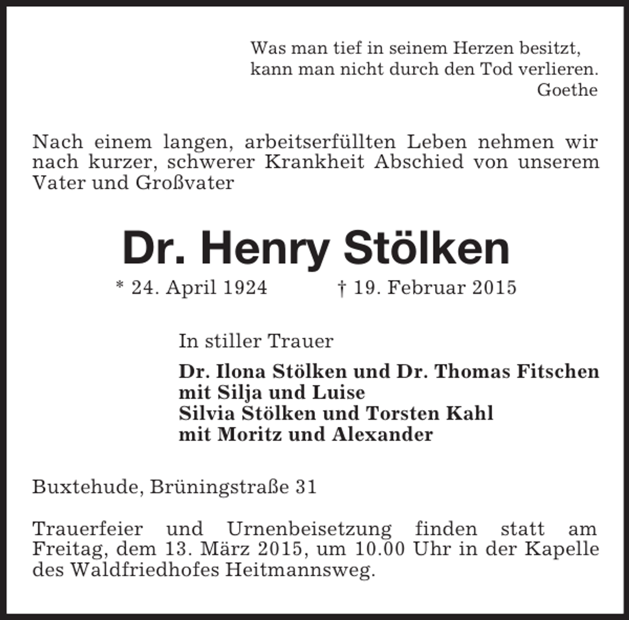 <p>Was man tief in seinem Herzen besitzt,<br />kann man nicht durch den Tod verlieren.<br />Goethe<br />Nach einem langen, arbeitserfüllten Leben nehmen wir nach kurzer, schwerer Krankheit Abschied von unserem Vater und Großvater<br />Dr. Henry Stölken<br />* 24. April 1924 † 19. Februar 2015<br />In stiller Trauer<br />Dr. Ilona Stölken und Dr. Thomas Fitschen<br />mit Silja und Luise<br />Silvia Stölken und Torsten Kahl<br />mit Moritz und Alexander<br />Buxtehude, Brüningstraße 31</p><p>Trauerfeier und Urnenbeisetzung finden statt am<br />Freitag, dem 13. März 2015, um 10.00 Uhr in der Kapelle des Waldfriedhofes Heitmannsweg.</p>
