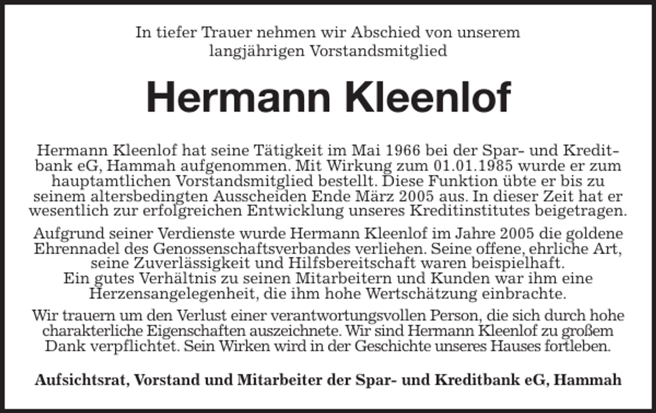 <p>In tiefer Trauer nehmen wir Abschied von unserem<br />langjährigen Vorstandsmitglied<br />Hermann Kleenlof<br />Hermann Kleenlof hat seine Tätigkeit im Mai 1966 bei der Spar- und Kreditbank eG, Hammah aufgenommen. Mit Wirkung zum 01.01.1985 wurde er zum hauptamtlichen Vorstandsmitglied bestellt. Diese Funktion übte er bis zu<br />seinem altersbedingten Ausscheiden Ende März 2005 aus. In dieser Zeit hat er wesentlich zur erfolgreichen Entwicklung unseres Kreditinstitutes beigetragen.<br />Aufgrund seiner Verdienste wurde Hermann Kleenlof im Jahre 2005 die goldene<br />Ehrennadel des Genossenschaftsverbandes verliehen. Seine offene, ehrliche Art, seine Zuverlässigkeit und Hilfsbereitschaft waren beispielhaft.<br />Ein gutes Verhältnis zu seinen Mitarbeitern und Kunden war ihm eine<br />Herzensangelegenheit, die ihm hohe Wertschätzung einbrachte.<br />Wir trauern um den Verlust einer verantwortungsvollen Person, die sich durch hohe charakterliche Eigenschaften auszeichnete. Wir sind Hermann Kleenlof zu großem<br />Dank verpflichtet. Sein Wirken wird in der Geschichte unseres Hauses fortleben.<br />Aufsichtsrat, Vorstand und Mitarbeiter der Spar- und Kreditbank eG, Hammah</p>