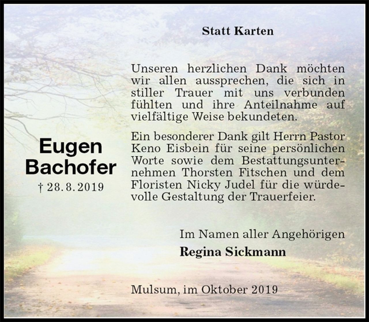 <p>Statt Karten<br />Unseren herzlichen Dank möchten wir allen aussprechen, die sich in stiller Trauer mit uns verbunden fühlten und ihre Anteilnahme auf vielfältige Weise bekundeten.<br />Ein besonderer Dank gilt Herrn Pastor<br />Keno Eisbein für seine persönlichen Worte sowie dem Bestattungsunternehmen Thorsten Fitschen und dem Floristen Nicky Judel für die würdevolle Gestaltung der Trauerfeier.<br />Im Namen aller Angehörigen<br />Regina Sickmann<br />Mulsum, im Oktober 2019</p><p>Eugen<br />Bachofer<br />† 28. 8. 2019</p>