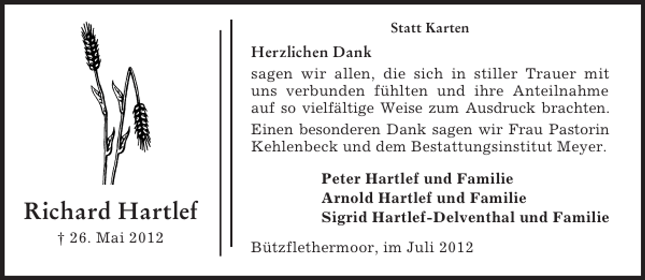 <p>Statt Karten</p><p>Herzlichen Dank<br />sagen wir allen, die sich in stiller Trauer mit<br />uns verbunden fühlten und ihre Anteilnahme<br />auf so vielfältige Weise zum Ausdruck brachten.<br />Einen besonderen Dank sagen wir Frau Pastorin<br />Kehlenbeck und dem Bestattungsinstitut Meyer.</p><p>Richard Hartlef<br />† 26. Mai 2012</p><p>Peter Hartlef und Familie<br />Arnold Hartlef und Familie<br />Sigrid Hartlef-Delventhal und Familie<br />Bützflethermoor, im Juli 2012</p>