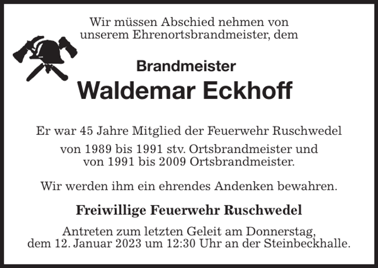 <p>Wir müssen Abschied nehmen von<br />unserem Ehrenortsbrandmeister, dem<br />Brandmeister<br />Waldemar Eckhoff</p><p>Er war 45 Jahre Mitglied der Feuerwehr Ruschwedel<br />von 1989 bis 1991 stv. Ortsbrandmeister und<br />von 1991 bis 2009 Ortsbrandmeister.</p><p>Wir werden ihm ein ehrendes Andenken bewahren.</p><p>Freiwillige Feuerwehr Ruschwedel<br />Antreten zum letzten Geleit am Donnerstag,<br />dem 12. Januar 2023 um 12:30 Uhr an der Steinbeckhalle.</p>