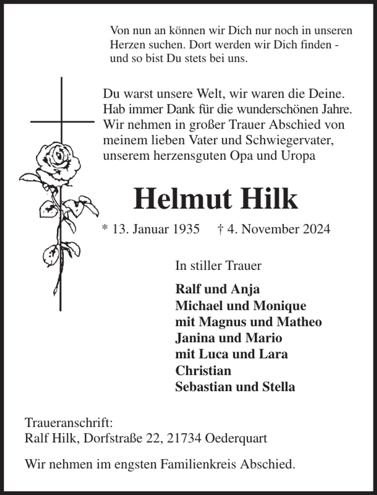 <p>Von nun an können wir Dich nur noch in unseren<br />Herzen suchen. Dort werden wir Dich finden -<br />und so bist Du stets bei uns.<br />Du warst unsere Welt, wir waren die Deine.<br />Hab immer Dank für die wunderschönen Jahre.<br />Wir nehmen in großer Trauer Abschied von<br />meinem lieben Vater und Schwiegervater,<br />unserem herzensguten Opa und Uropa<br />Helmut Hilk<br />* 13. Januar 1935 † 4. November 2024<br />In stiller Trauer<br />Ralf und Anja<br />Michael und Monique<br />mit Magnus und Matheo<br />Janina und Mario<br />mit Luca und Lara<br />Christian<br />Sebastian und Stella<br />Traueranschrift:<br />Ralf Hilk, Dorfstraße 22, 21734 Oederquart<br />Wir nehmen im engsten Familienkreis Abschied.</p>