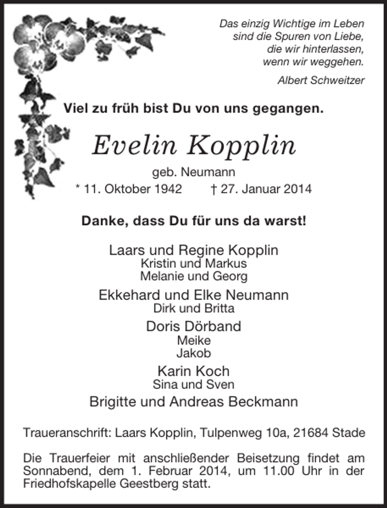 <p>Das einzig Wichtige im Leben<br />sind die Spuren von Liebe,<br />die wir hinterlassen,<br />wenn wir weggehen.<br />Albert Schweitzer<br />Viel zu früh bist Du von uns gegangen.<br />Evelin Kopplin<br />geb. Neumann<br />* 11. Oktober 1942 † 27. Januar 2014<br />Danke, dass Du für uns da warst!<br />Laars und Regine Kopplin<br />Kristin und Markus<br />Melanie und Georg<br />Ekkehard und Elke Neumann<br />Dirk und Britta<br />Doris Dörband<br />Meike<br />Jakob<br />Karin Koch<br />Sina und Sven<br />Brigitte und Andreas Beckmann<br />Traueranschrift: Laars Kopplin, Tulpenweg 10a, 21684 Stade</p><p>Die Trauerfeier mit anschließender Beisetzung findet am Sonnabend, dem 1. Februar 2014, um 11.00 Uhr in der Friedhofskapelle Geestberg statt.</p>