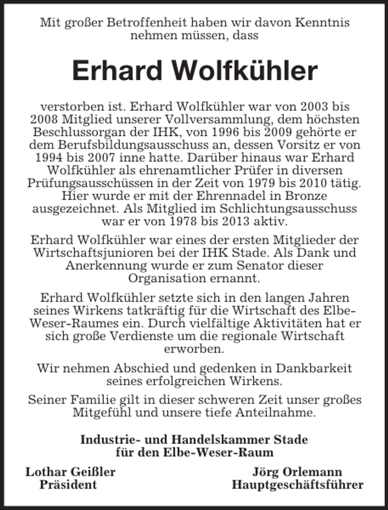 <p>Mit großer Betroffenheit haben wir davon Kenntnis<br />nehmen müssen, dass</p><p>Erhard Wolfkühler<br />verstorben ist. Erhard Wolfkühler war von 2003 bis<br />2008 Mitglied unserer Vollversammlung, dem höchsten<br />Beschlussorgan der IHK, von 1996 bis 2009 gehörte er<br />dem Berufsbildungsausschuss an, dessen Vorsitz er von<br />1994 bis 2007 inne hatte. Darüber hinaus war Erhard<br />Wolfkühler als ehrenamtlicher Prüfer in diversen<br />Prüfungsausschüssen in der Zeit von 1979 bis 2010 tätig.<br />Hier wurde er mit der Ehrennadel in Bronze<br />ausgezeichnet. Als Mitglied im Schlichtungsausschuss<br />war er von 1978 bis 2013 aktiv.<br />Erhard Wolfkühler war eines der ersten Mitglieder der<br />Wirtschaftsjunioren bei der IHK Stade. Als Dank und<br />Anerkennung wurde er zum Senator dieser<br />Organisation ernannt.<br />Erhard Wolfkühler setzte sich in den langen Jahren<br />seines Wirkens tatkräftig für die Wirtschaft des ElbeWeser-Raumes ein. Durch vielfältige Aktivitäten hat er<br />sich große Verdienste um die regionale Wirtschaft<br />erworben.<br />Wir nehmen Abschied und gedenken in Dankbarkeit<br />seines erfolgreichen Wirkens.<br />Seiner Familie gilt in dieser schweren Zeit unser großes<br />Mitgefühl und unsere tiefe Anteilnahme.<br />Industrie- und Handelskammer Stade<br />für den Elbe-Weser-Raum<br />Lothar Geißler<br />Jörg Orlemann<br />Präsident<br />Hauptgeschäftsführer</p>