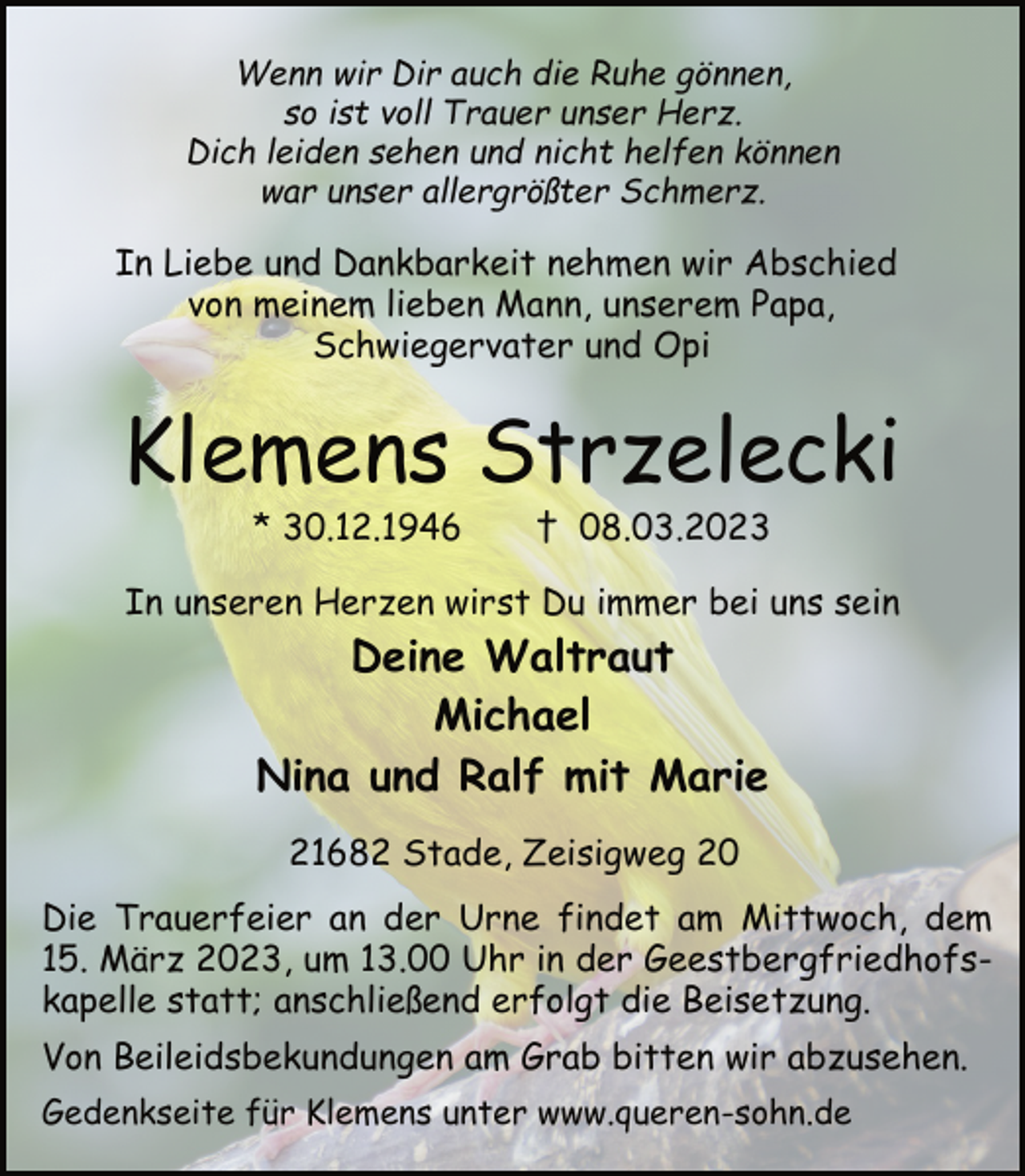 <p>Wenn wir Dir auch die Ruhe gönnen,<br />so ist voll Trauer unser Herz.<br />Dich leiden sehen und nicht helfen können<br />war unser allergrößter Schmerz.<br />In Liebe und Dankbarkeit nehmen wir Abschied<br />von meinem lieben Mann, unserem Papa,<br />Schwiegervater und Opi<br />Klemens Strzelecki<br />* 30.12.1946 † 8.03.2023<br />In unseren Herzen wirst Du immer bei uns sein<br />Deine Waltraut<br />Michael<br />Nina und Ralf mit Marie<br />21682 Stade, Zeisigweg 20<br />Die Trauerfeier an der Urne findet am Mittwoch, dem<br />15. März 2023, um 13.00 Uhr in der Geestbergfriedhofskapelle statt; anschließend erfolgt die Beisetzung.<br />Von Beileidsbekundungen am Grab bitten wir abzusehen.</p>