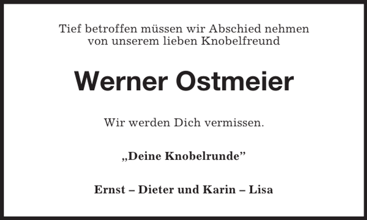 <p>Tief betroffen müssen wir Abschied nehmen<br />von unserem lieben Knobelfreund<br />Werner Ostmeier<br />Wir werden Dich vermissen.<br />„Deine Knobelrunde”<br />Ernst – Dieter und Karin – Lisa</p>