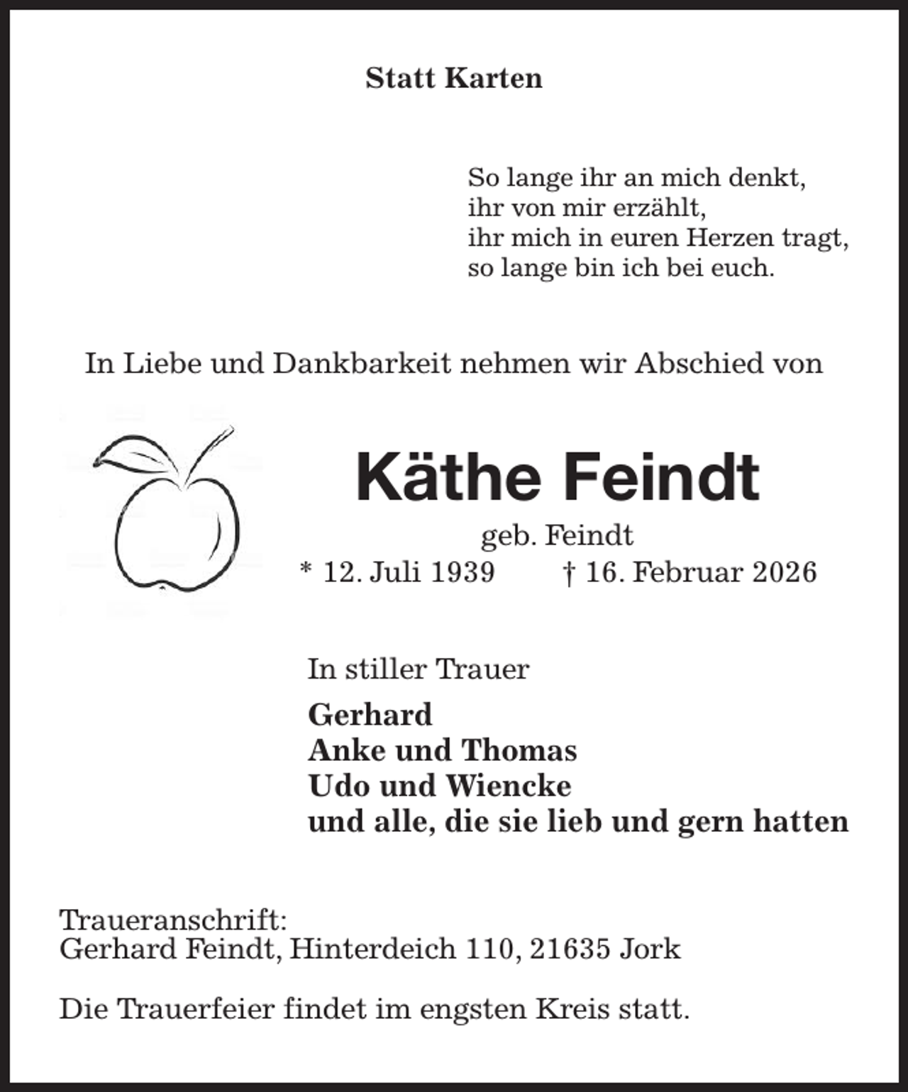 <p>Statt Karten<br />So lange ihr an mich denkt,<br />ihr von mir erzählt,<br />ihr mich in euren Herzen tragt,<br />so lange bin ich bei euch.<br />In Liebe und Dankbarkeit nehmen wir Abschied von<br />Käthe Feindt<br />geb. Feindt<br />* 12. Juli 1939 † 16. Februar 2026<br />In stiller Trauer<br />Gerhard<br />Anke und Thomas<br />Udo und Wiencke<br />und alle, die sie lieb und gern hatten<br />Traueranschrift:<br />Gerhard Feindt, Hinterdeich 110, 21635 Jork</p><p>Die Trauerfeier findet im engsten Kreis statt.</p>