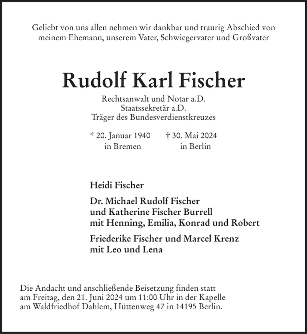 <p>Geliebt von uns allen nehmen wir dankbar und traurig Abschied von<br />meinem Ehemann, unserem Vater, Schwiegervater und Großvater<br />Rudolf Karl Fischer<br />Rechtsanwalt und Notar a.D.<br />Staatssekretär a.D.<br />Träger des Bundesverdienstkreuzes</p><p>* 20. Januar 1940 † 30. Mai 2024<br />in Bremen in Berlin<br />Heidi Fischer<br />Dr. Michael Rudolf Fischer<br />und Katherine Fischer Burrell<br />mit Henning, Emilia, Konrad und Robert<br />Friederike Fischer und Marcel Krenz<br />mit Leo und Lena<br />Die Andacht und anschließende Beisetzung finden statt<br />am Freitag, den 21. Juni 2024 um 11:00 Uhr in der Kapelle<br />am Waldfriedhof Dahlem, Hüttenweg 47 in 14195 Berlin.</p>