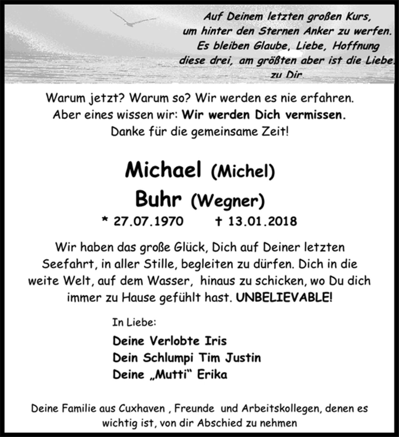<p>Auf Deinem letzten großen Kurs,<br />um hinter den Sternen Anker zu werfen.<br />Es bleiben Glaube, Liebe, Hoffnung<br />diese drei, am größten aber ist die Liebe. zu Dir.<br />Warum jetzt? Warum so? Wir werden es nie erfahren.<br />Aber eines wissen wir: Wir werden Dich vermissen.<br />Danke für die gemeinsame Zeit!<br />Michael (Michel)<br />Buhr (Wegner)<br />* 27.07.1970 † 13.01.2018<br />Wir haben das große Glück, Dich auf Deiner letzten Seefahrt, in aller Stille, begleiten zu dürfen. Dich in die weite Welt, auf dem Wasser, hinaus zu schicken, wo Du dich immer zu Hause gefühlt hast. UNBELIEVABLE!<br />In Liebe:<br />Deine Verlobte Iris<br />Dein Schlumpi Tim Justin<br />Deine „Mutti“ Erika<br />Deine Familie aus Cuxhaven , Freunde und Arbeitskollegen, denen es wichtig ist, von dir Abschied zu nehmen</p>